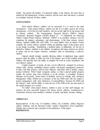 ASCE T&DI Abstract #40 Page 9
behalf. The greater the number of contracted entities to the Airport, the more time is
needed for the management of those contracts; and the more time and money is needed
to coordinate between all those entities.
CONCLUSIONS
Each project delivery method can be successful if it is used in the right
circumstance. Each project delivery method can fail if it is either used in the wrong
circumstance, or if it has key staff members who are not the right fit for the project and
its delivery method. The Transportation Research Board’s (TRB’s) Airport
Cooperative Research Program (ACRP) Report 21: “A Guidebook for Selecting
Airport Capital Project Delivery Methods” (2009)3 is an excellent reference tool for
evaluating the impacts, advantages, and disadvantages of the three primary project
delivery methods (DBB, DB, and CMR). It is most helpful when an Airport Owner
evaluates the various delivery methods during the planning stages of the project, prior
to any design occurring. Establishing a standard policy or philosophy for the use of
alternative delivery methods is also helpful, recognizing that many projects are similar
in nature and do not require extensive evaluation prior to determining a delivery
method.
Airports should strongly consider allowing airlines to implement large capital
projects when the airline is either the sole or the primary user of the resultant project.
Airlines will generally have the ability to complete the work in a more expeditious and
cost efficient manner.
Capital programs of nearly all sizes can be effectively managed by in-house
Airport staff. Having established project controls and project management protocols
in place will help in-house staff be more efficient, and better able to handle a larger
project workload. When “mega” programs surface, or when a special capital program
outside the normal, long term workload is on the horizon, a consultant Program
Manager can be useful. Some factors to facilitate success in working with a Program
Management Office (PMO) are co-location of the key PMO staff with the Airport’s
project management staff, clear distinction of responsibilities between the PMO and
the Airport’s staff, and the ability to scale the size of the PMO to the size and needs of
the capital program as it evolves.
No matter what project delivery method is used, or what staff manages the
projects, the most successful projects will always involve effective communication;
cooperation between team members; attention to detail; and timely decision making.
APPROVALS
Representatives of the City of Columbus (Ohio), the Columbus (Ohio) Regional
Airport Authority and the Broward County Aviation Department (Fort Lauderdale,
Florida) have reviewed and consented to the publication of this paper.
REFERENCES
 