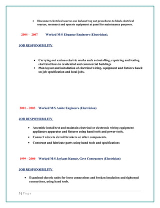 • Disconnect electrical sources use lockout/ tag out procedures to block electrical
sources, reconnect and operate equipment at panel for maintenance purposes.
2004 – 2007 Worked M/S Elegance Engineers (Electrician).
JOB RESPONSIBILITY
• Carrying out various electric works such as installing, repairing and testing
electrical lines in residential and commercial buildings
• Plan layout and installation of electrical wiring, equipment and fixtures based
on job specification and local jobs.
2001 – 2003 Worked M/S Amite Engineers (Electrician)
JOB RESPONSIBILITY
• Assemble install test and maintain electrical or electronic wiring equipment
appliances apparatus and fixtures using hand tools and power tools.
• Connect wires to circuit breakers or other components.
• Construct and fabricate parts using hand tools and specifications
1999 – 2000 Worked M/S Jaykant Kumar, Govt Contractors (Electrician)
JOB RESPONSIBILITY
• Examined electric units for loose connections and broken insulation and tightened
connections, using hand tools.
3 | P a g e
 