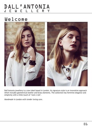 01
Welcome
Dall’Antonia jewellery is a new label based in London. Its signature style is an innovative approach
which includes geometrical leather and brass elements. The collection has feminine elegance and
simplicity with a little touch of ‘rock n roll’.
Handmade in London with tender loving care.
 
