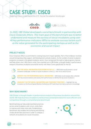1 of 5 Collaboration Case Study: Cisco
CASE STUDY: CISCOHelping Cisco understand the U.S. Social Incubation landscape
PROJECT NEEDS
Cisco Corporate Affairs is committed to creating long-term impact globally. Part of that endeavor revolves
around entrepreneurship support, skill development and job creation. As the number of social incubation
programs increased in the global incubation sector, Cisco recognized the need to help programs improve
and help others start. With that in mind, Cisco reached out to UBI Global, a thought leader in performance
analysis of business incubation around the world, with these 3 aims specifically for the US:
Benchmarking can help understand best practices
across social incubators and, in turn, incite them
to improve and create more jobs. Establishing a
benchmark also enables the surfacing and sharing
of data-driven best practices in order to catalyze a
network of incubators for social innovation.
MAP THE SOCIAL INCUBATION ECOSYSTEMS IN THE U.S. – UBI Global would present a social
incubation landscape: number of social incubators in the U.S., their focus and structure
IDENTIFY THE TOP PERFORMING SOCIAL INCUBATORS – UBI Global would analyze data collected
from key social incubators and assess their performance to identify the top social incubators
HIGHLIGHT THE TOP SOCIAL INCUBATORS AND THEIR BEST PRACTICES – Highlight the top
incubators at the Social Capital Markets Conference 2015 and share their best practices & knowledge
1
2
3
WHY BENCHMARK?
In 2015, UBI Global developed a social benchmark in partnership with
Cisco Corporate Affairs. The main goal of this benchmark was to better
understand and measure the success of social incubators using over
40 key performance indicators (KPIs) to evaluate success factors such
as the value generated for the participating startups as well as the
economic and social impact.
UBI Global is thought leader in performance analysis of business incubation around the
world. We help business incubators and business accelerators become more efficient and
competitive through a comprehensive benchmark
 
