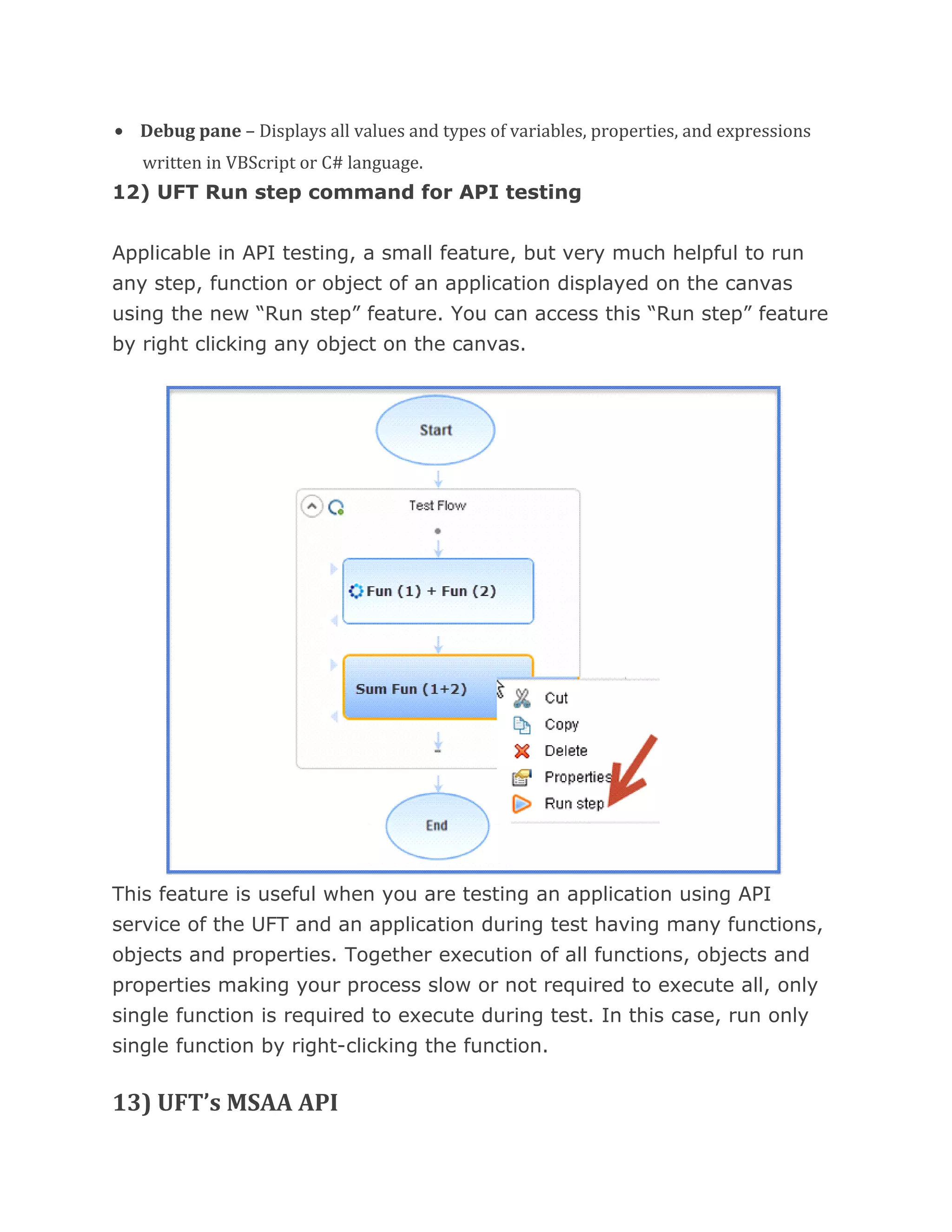 • Debug pane – Displays all values and types of variables, properties, and expressions
written in VBScript or C# language.
12) UFT Run step command for API testing
Applicable in API testing, a small feature, but very much helpful to run
any step, function or object of an application displayed on the canvas
using the new “Run step” feature. You can access this “Run step” feature
by right clicking any object on the canvas.
This feature is useful when you are testing an application using API
service of the UFT and an application during test having many functions,
objects and properties. Together execution of all functions, objects and
properties making your process slow or not required to execute all, only
single function is required to execute during test. In this case, run only
single function by right-clicking the function.
13) UFT’s MSAA API
 