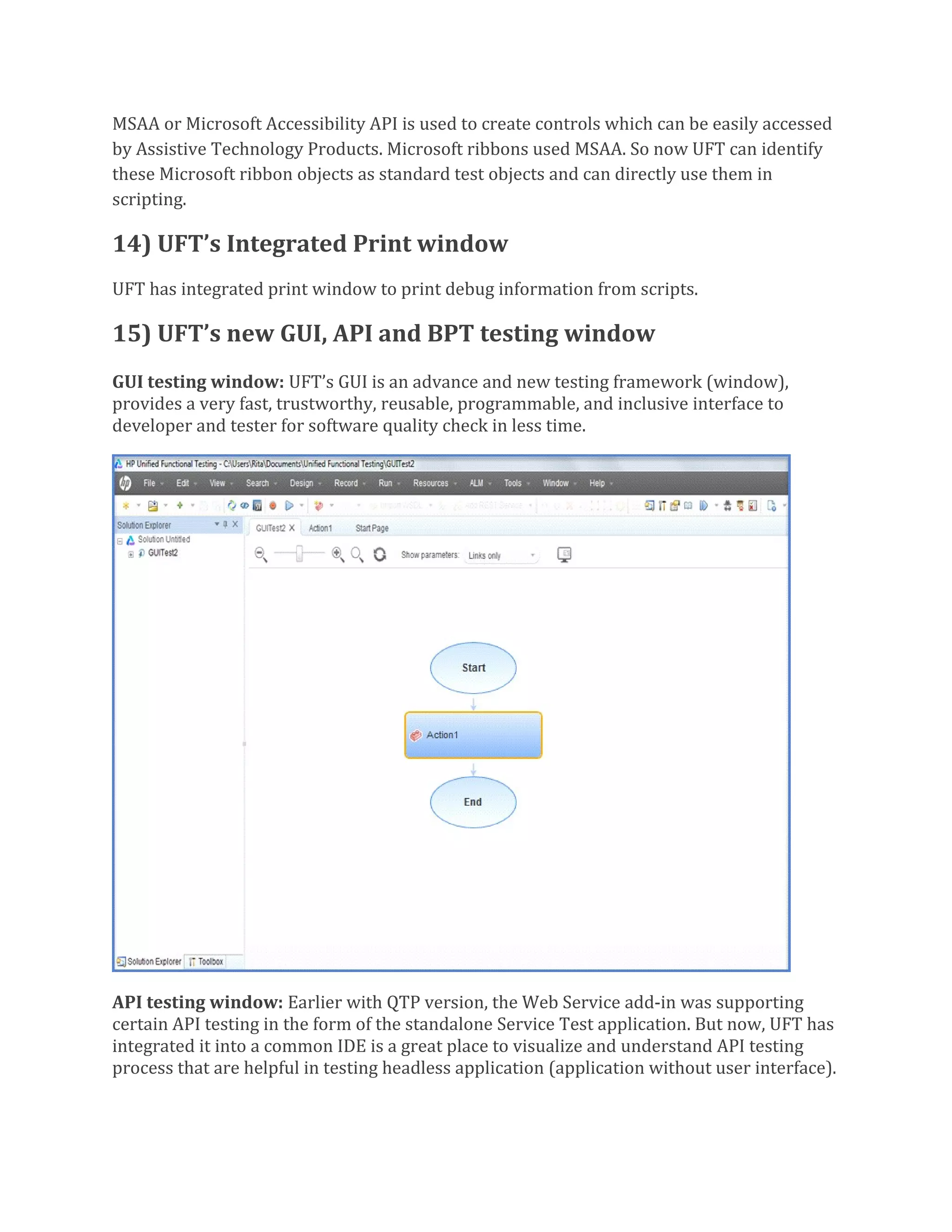 MSAA or Microsoft Accessibility API is used to create controls which can be easily accessed
by Assistive Technology Products. Microsoft ribbons used MSAA. So now UFT can identify
these Microsoft ribbon objects as standard test objects and can directly use them in
scripting.
14) UFT’s Integrated Print window
UFT has integrated print window to print debug information from scripts.
15) UFT’s new GUI, API and BPT testing window
GUI testing window: UFT’s GUI is an advance and new testing framework (window),
provides a very fast, trustworthy, reusable, programmable, and inclusive interface to
developer and tester for software quality check in less time.
API testing window: Earlier with QTP version, the Web Service add-in was supporting
certain API testing in the form of the standalone Service Test application. But now, UFT has
integrated it into a common IDE is a great place to visualize and understand API testing
process that are helpful in testing headless application (application without user interface).
 