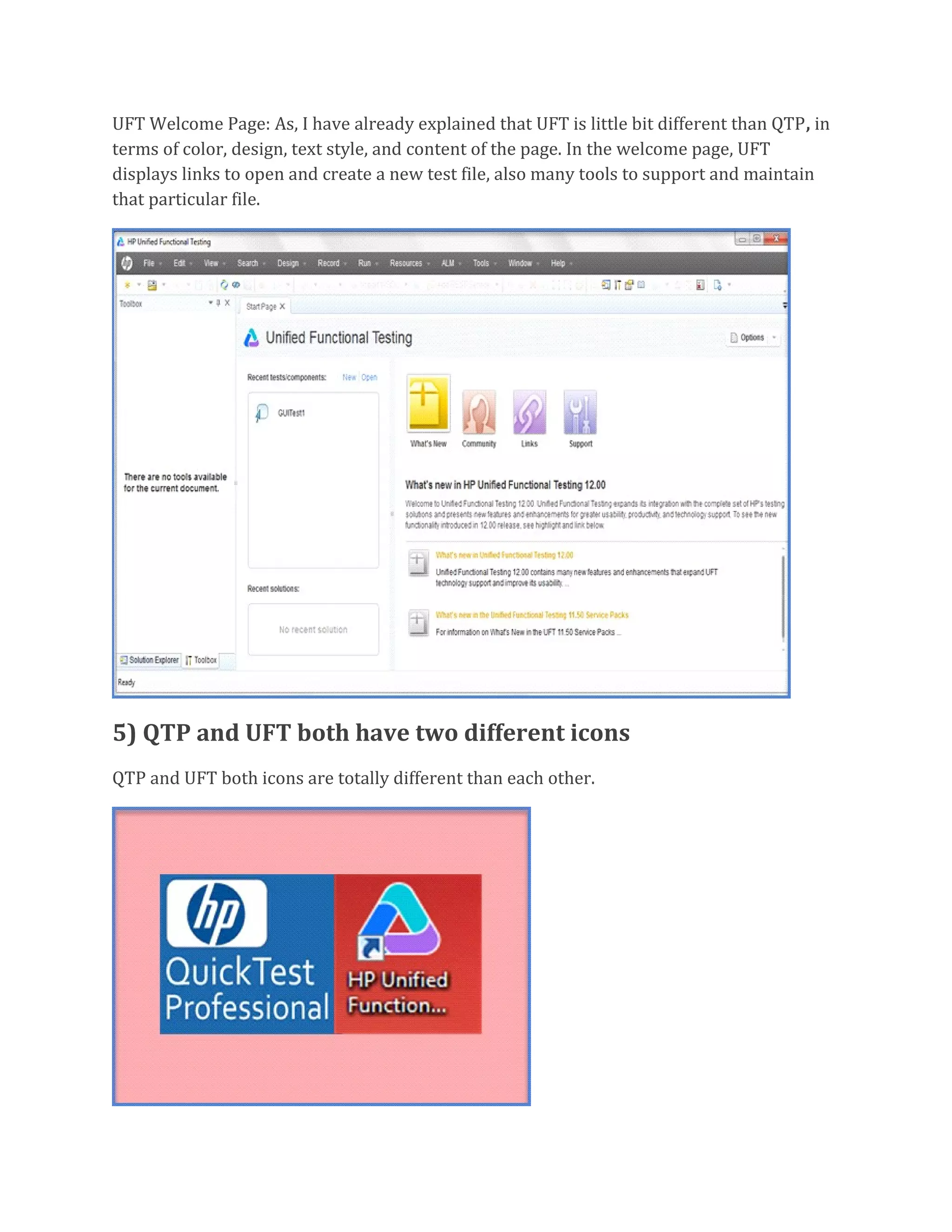 UFT Welcome Page: As, I have already explained that UFT is little bit different than QTP, in
terms of color, design, text style, and content of the page. In the welcome page, UFT
displays links to open and create a new test file, also many tools to support and maintain
that particular file.
5) QTP and UFT both have two different icons
QTP and UFT both icons are totally different than each other.
 