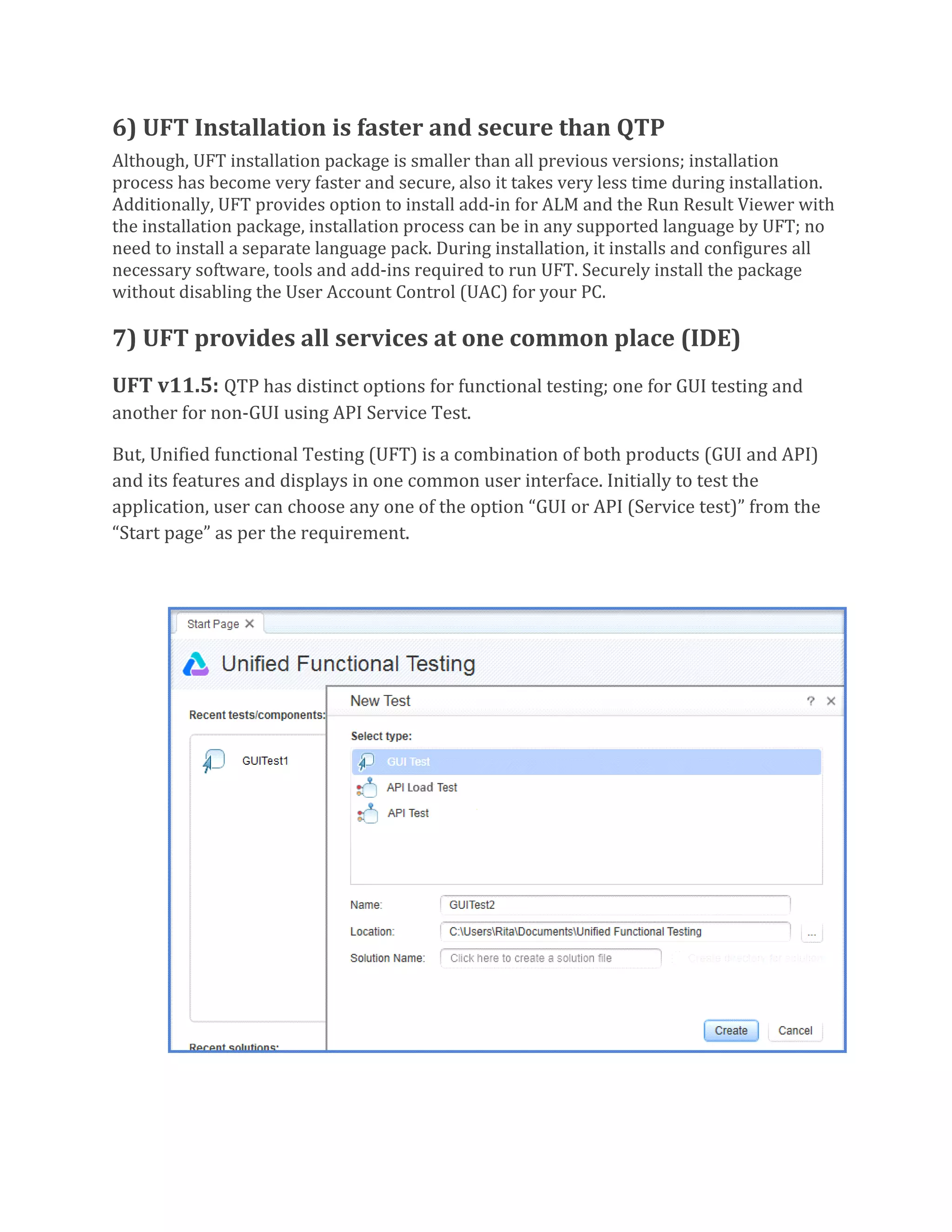 6) UFT Installation is faster and secure than QTP
Although, UFT installation package is smaller than all previous versions; installation
process has become very faster and secure, also it takes very less time during installation.
Additionally, UFT provides option to install add-in for ALM and the Run Result Viewer with
the installation package, installation process can be in any supported language by UFT; no
need to install a separate language pack. During installation, it installs and configures all
necessary software, tools and add-ins required to run UFT. Securely install the package
without disabling the User Account Control (UAC) for your PC.
7) UFT provides all services at one common place (IDE)
UFT v11.5: QTP has distinct options for functional testing; one for GUI testing and
another for non-GUI using API Service Test.
But, Unified functional Testing (UFT) is a combination of both products (GUI and API)
and its features and displays in one common user interface. Initially to test the
application, user can choose any one of the option “GUI or API (Service test)” from the
“Start page” as per the requirement.
 