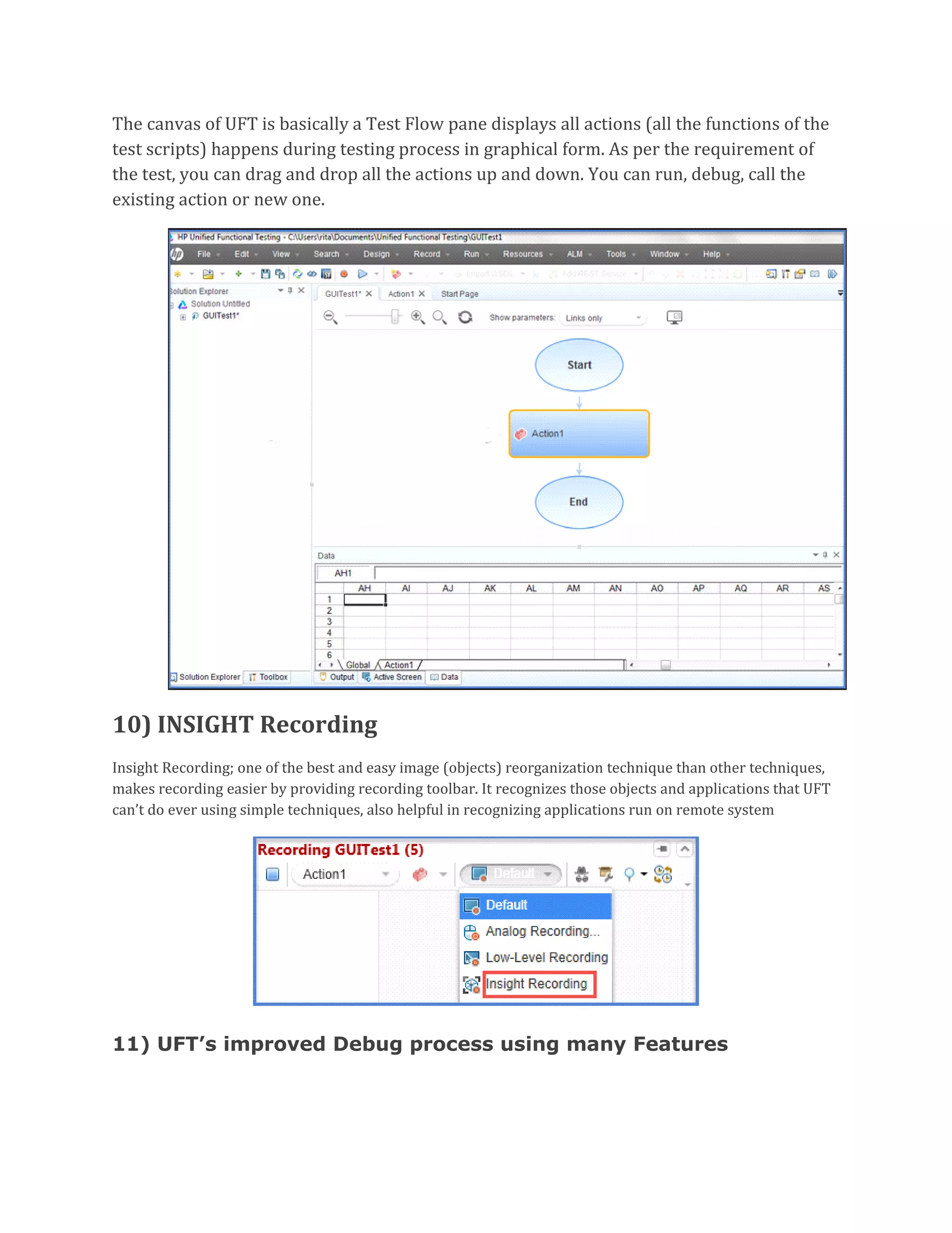 The canvas of UFT is basically a Test Flow pane displays all actions (all the functions of the
test scripts) happens during testing process in graphical form. As per the requirement of
the test, you can drag and drop all the actions up and down. You can run, debug, call the
existing action or new one.
10) INSIGHT Recording
Insight Recording; one of the best and easy image (objects) reorganization technique than other techniques,
makes recording easier by providing recording toolbar. It recognizes those objects and applications that UFT
can’t do ever using simple techniques, also helpful in recognizing applications run on remote system
11) UFT’s improved Debug process using many Features
 