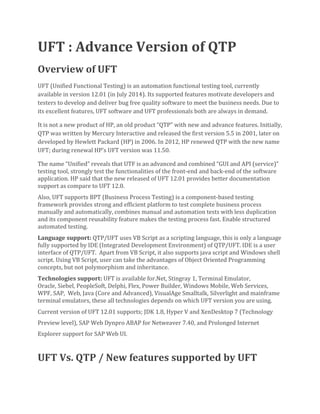 UFT : Advance Version of QTP
Overview of UFT
UFT (Unified Functional Testing) is an automation functional testing tool, currently
available in version 12.01 (in July 2014). Its supported features motivate developers and
testers to develop and deliver bug free quality software to meet the business needs. Due to
its excellent features, UFT software and UFT professionals both are always in demand.
It is not a new product of HP, an old product “QTP” with new and advance features. Initially,
QTP was written by Mercury Interactive and released the first version 5.5 in 2001, later on
developed by Hewlett Packard (HP) in 2006. In 2012, HP renewed QTP with the new name
UFT; during renewal HP’s UFT version was 11.50.
The name “Unified” reveals that UTF is an advanced and combined “GUI and API (service)”
testing tool, strongly test the functionalities of the front-end and back-end of the software
application. HP said that the new released of UFT 12.01 provides better documentation
support as compare to UFT 12.0.
Also, UFT supports BPT (Business Process Testing) is a component-based testing
framework provides strong and efficient platform to test complete business process
manually and automatically, combines manual and automation tests with less duplication
and its component reusability feature makes the testing process fast. Enable structured
automated testing.
Language support: QTP/UFT uses VB Script as a scripting language, this is only a language
fully supported by IDE (Integrated Development Environment) of QTP/UFT. IDE is a user
interface of QTP/UFT. Apart from VB Script, it also supports java script and Windows shell
script. Using VB Script, user can take the advantages of Object Oriented Programming
concepts, but not polymorphism and inheritance.
Technologies support: UFT is available for.Net, Stingray 1, Terminal Emulator,
Oracle, Siebel, PeopleSoft, Delphi, Flex, Power Builder, Windows Mobile, Web Services,
WPF, SAP, Web, Java (Core and Advanced), VisualAge Smalltalk, Silverlight and mainframe
terminal emulators, these all technologies depends on which UFT version you are using.
Current version of UFT 12.01 supports; JDK 1.8, Hyper V and XenDesktop 7 (Technology
Preview level), SAP Web Dynpro ABAP for Netweaver 7.40, and Prolonged Internet
Explorer support for SAP Web UI.
UFT Vs. QTP / New features supported by UFT
 