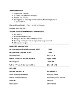 Sales Representative
 Overall sales functions
 Customer acquisition and retention
 Supplies and delivery
 Sharing product knowledge with customers while making personal
recommendations
Chevron Nigeria Limited – Trans – Amadi, Portharcourt.
February 2011 – July 2011.
Students Industrial Work Experience Scheme (SIWES)
 Bid analysis
 Purchase order files audit
 Filing and checklist of PO and PR documents
 Scanning, printing and processing accompanying documents
 Other duties assigned
EDUCATION AND TRAINING____________________________________________________
Certified Customer Service Professional (ICRM) 2015
Certified Project Manager (IPMP) 2015
Marketing (HND) 2011 – 2013
Federal Polytechnic Nekede, Imo State. (Upper Credit)
Marketing (ND) 2008 – 2011
Federal Polytechnic Nekede, Imo State. (Upper Credit)
REFEREES___________________________________________________________________
MR. EGU ANTHONY O. MR. BASSI B. P.
Head, Marketing Department, Principal Lecturer,
Federal Polytechnic Nekede, Federal Polytechnic Nekede,
Imo State. Imo State.
08037271027 08033418096
 