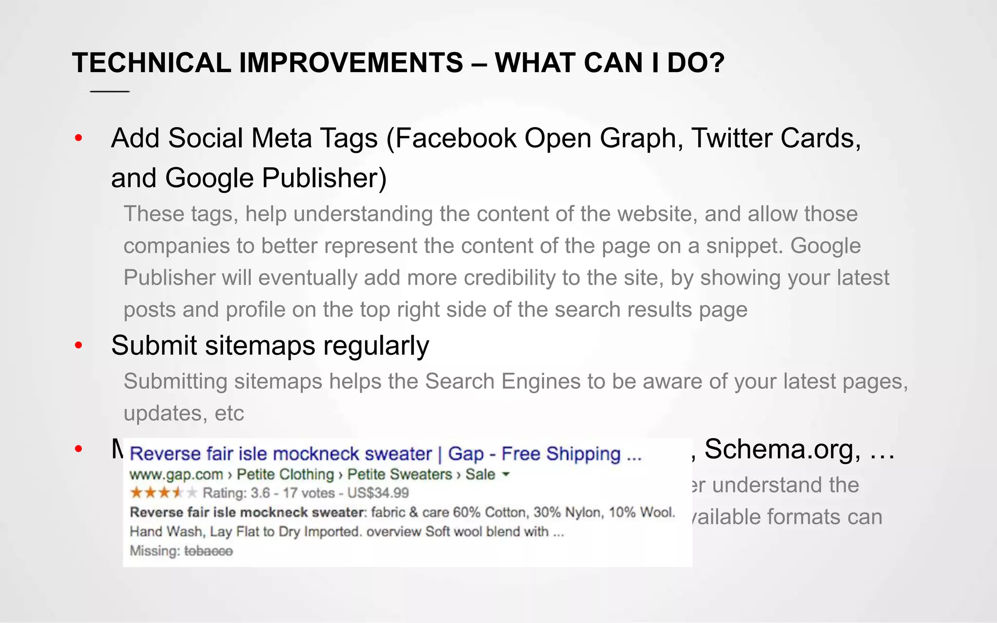 TECHNICAL IMPROVEMENTS – WHAT CAN I DO?
• Add Social Meta Tags (Facebook Open Graph, Twitter Cards,
and Google Publisher)
These tags, help understanding the content of the website, and allow those
companies to better represent the content of the page on a snippet. Google
Publisher will eventually add more credibility to the site, by showing your latest
posts and profile on the top right side of the search results page
• Submit sitemaps regularly
Submitting sitemaps helps the Search Engines to be aware of your latest pages,
updates, etc
• Make use of rich snippets by using Microformat, Schema.org, …
By using this special markup, “spiders” will be able to better understand the
content and provide rich snippets on the search results. Available formats can
describe a Product, a Person, Comments, Reviews, etc
 