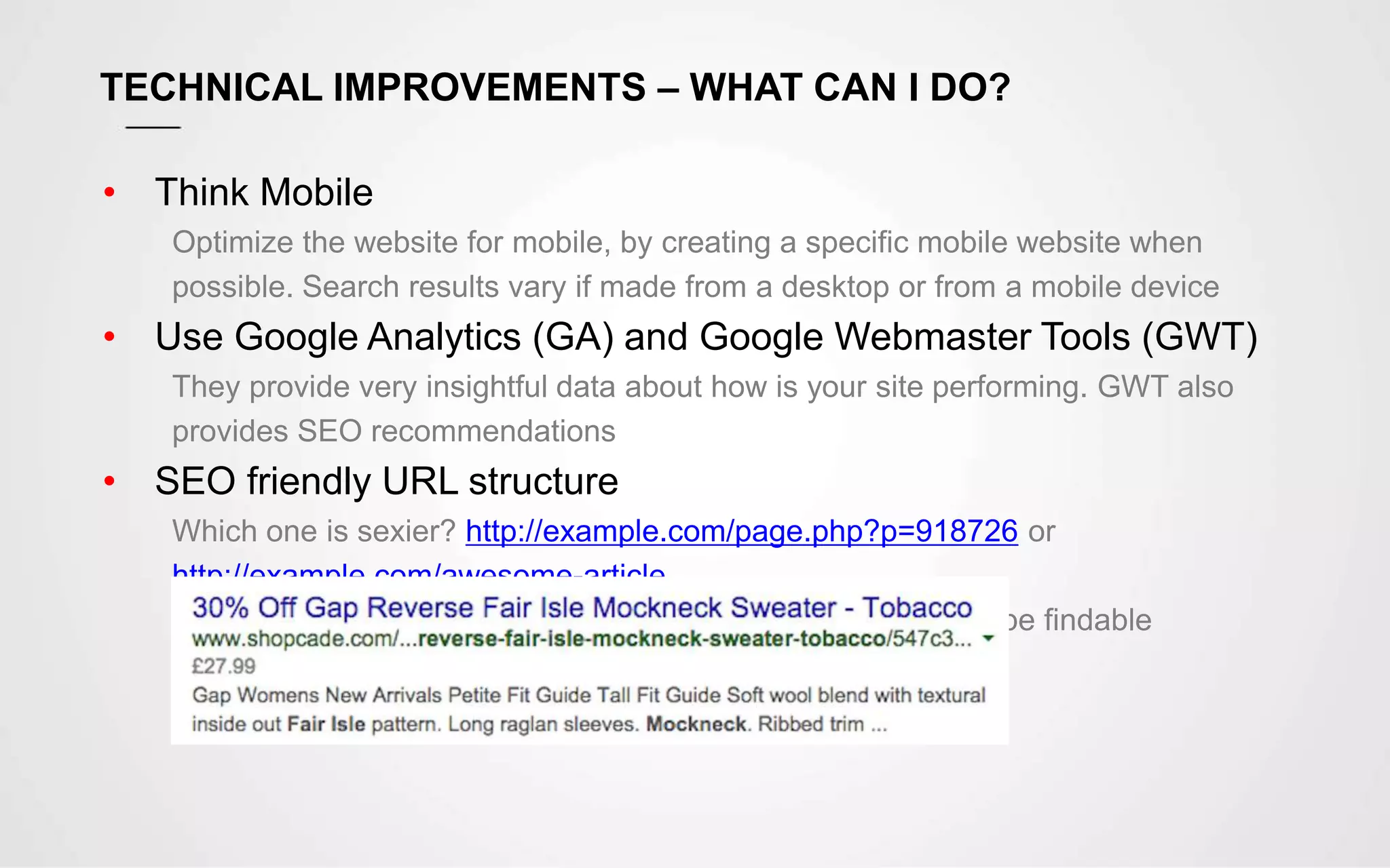 TECHNICAL IMPROVEMENTS – WHAT CAN I DO?
• Think Mobile
Optimize the website for mobile, by creating a specific mobile website when
possible. Search results vary if made from a desktop or from a mobile device
• Use Google Analytics (GA) and Google Webmaster Tools (GWT)
They provide very insightful data about how is your site performing. GWT also
provides SEO recommendations
• SEO friendly URL structure
Which one is sexier? http://example.com/page.php?p=918726 or
http://example.com/awesome-article
The URL string is also searchable, which helps your page to be findable
 