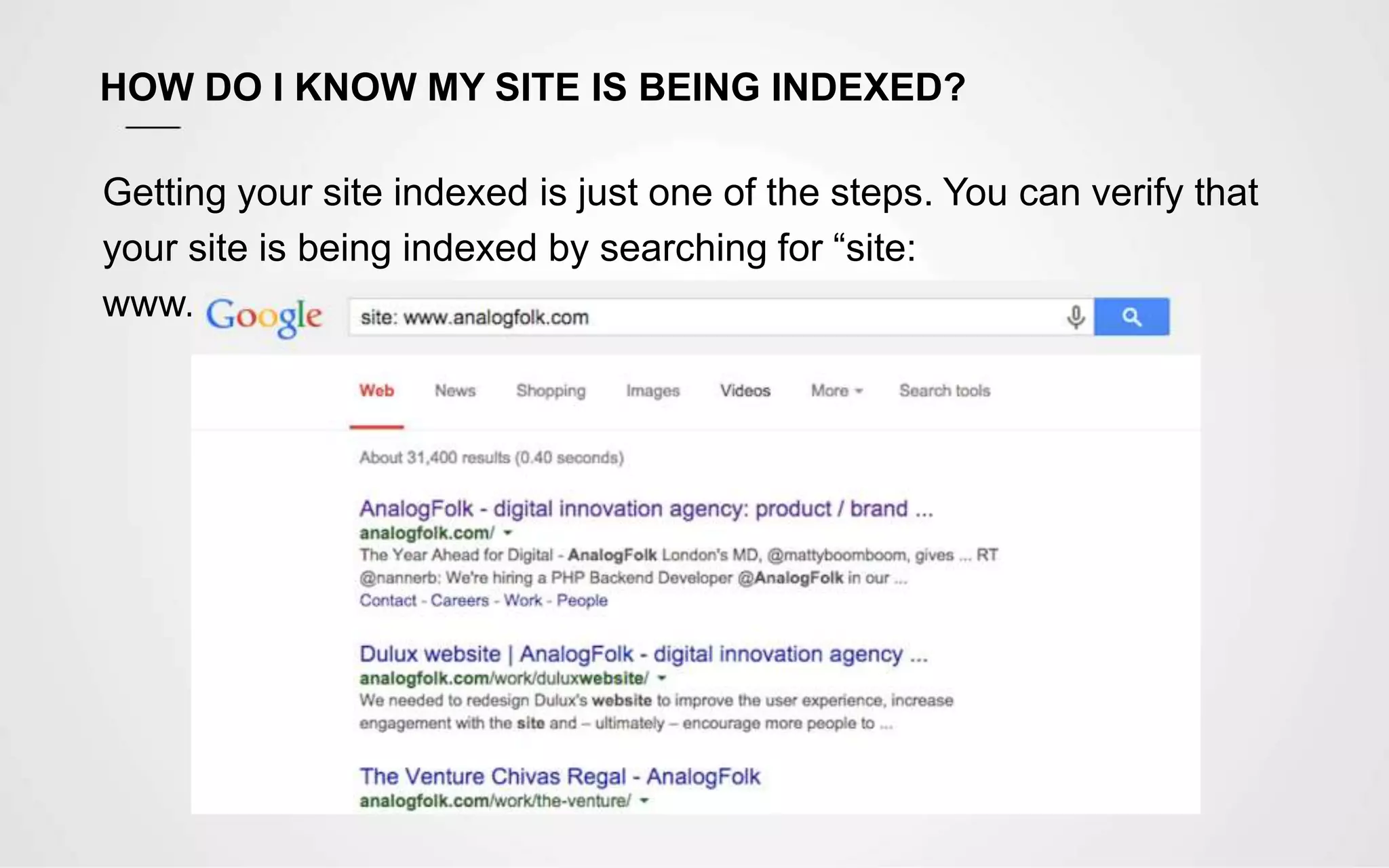 HOW DO I KNOW MY SITE IS BEING INDEXED?
Getting your site indexed is just one of the steps. You can verify that
your site is being indexed by searching for “site:
www.sitename.com”
 