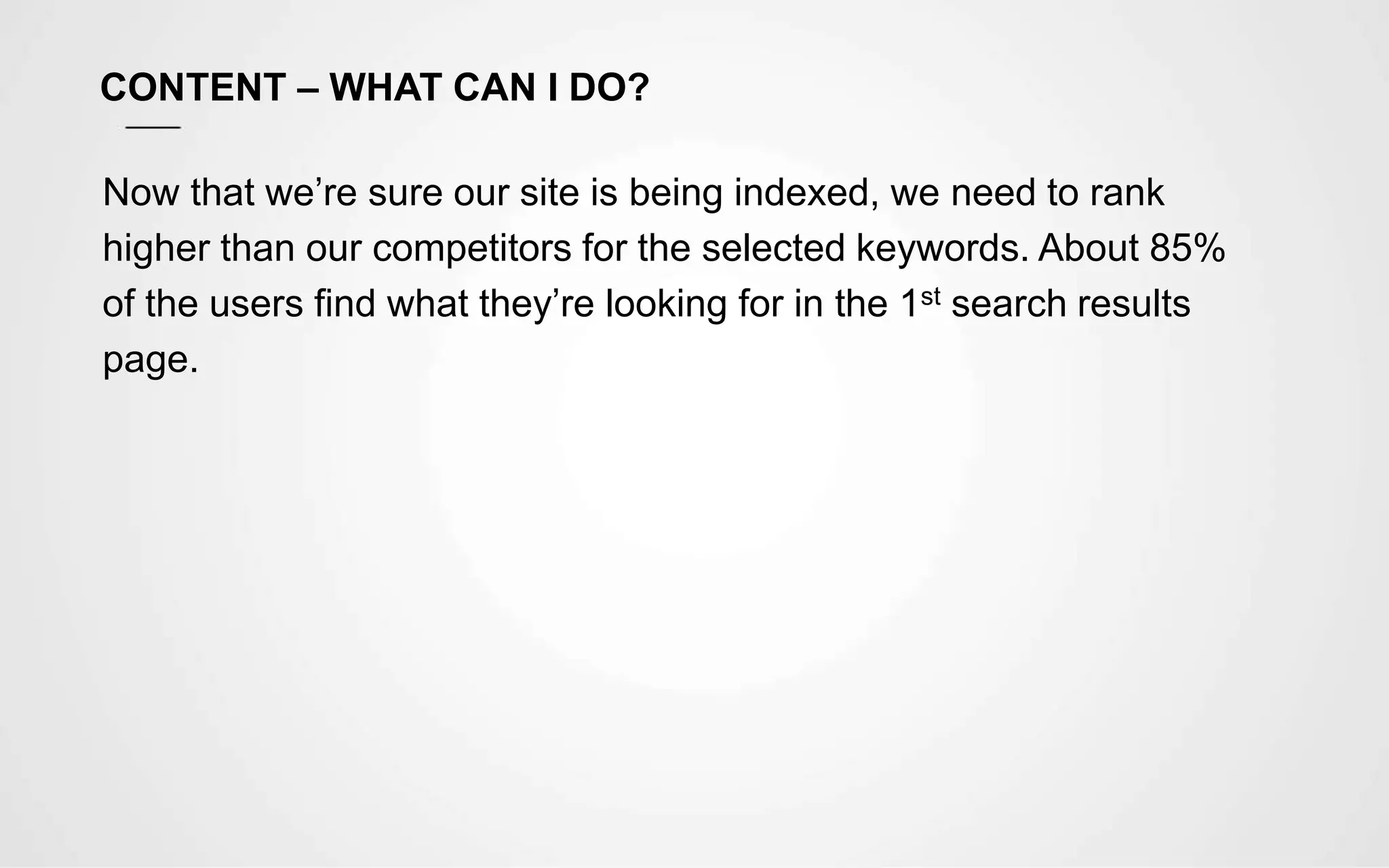 CONTENT – WHAT CAN I DO?
Now that we’re sure our site is being indexed, we need to rank
higher than our competitors for the selected keywords. About 85%
of the users find what they’re looking for in the 1st search results
page.
 