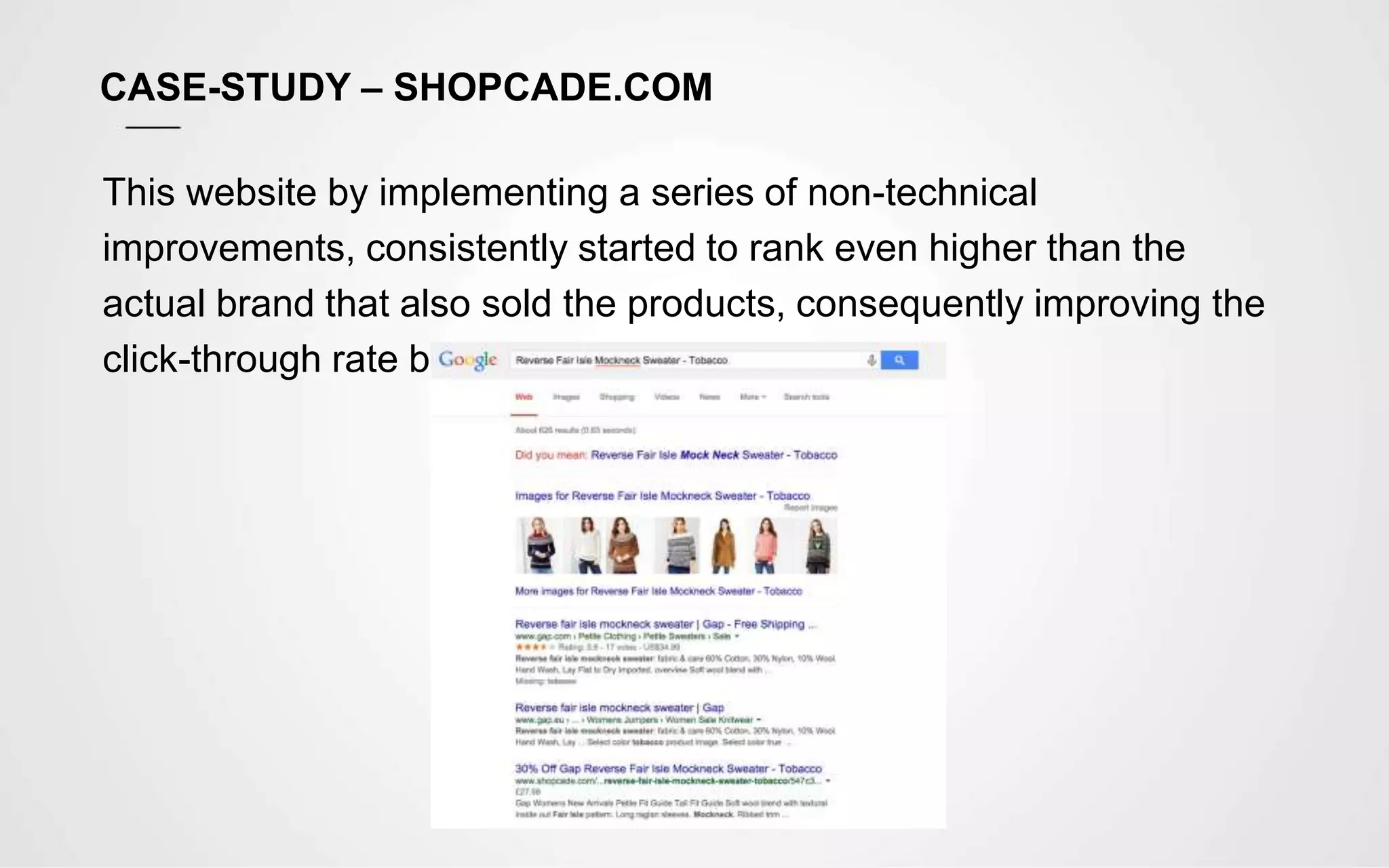 CASE-STUDY – SHOPCADE.COM
This website by implementing a series of non-technical
improvements, consistently started to rank even higher than the
actual brand that also sold the products, consequently improving the
click-through rate by 50% - 80%.
 