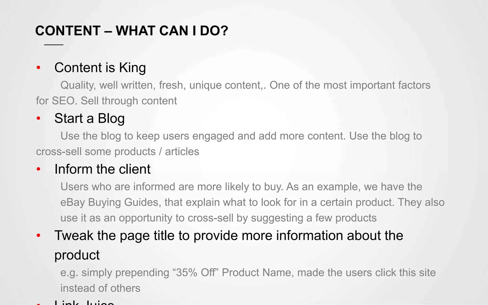CONTENT – WHAT CAN I DO?
• Content is King
Quality, well written, fresh, unique content,. One of the most important factors
for SEO. Sell through content
• Start a Blog
Use the blog to keep users engaged and add more content. Use the blog to
cross-sell some products / articles
• Inform the client
Users who are informed are more likely to buy. As an example, we have the
eBay Buying Guides, that explain what to look for in a certain product. They also
use it as an opportunity to cross-sell by suggesting a few products
• Tweak the page title to provide more information about the
product
e.g. simply prepending “35% Off” Product Name, made the users click this site
instead of others
 