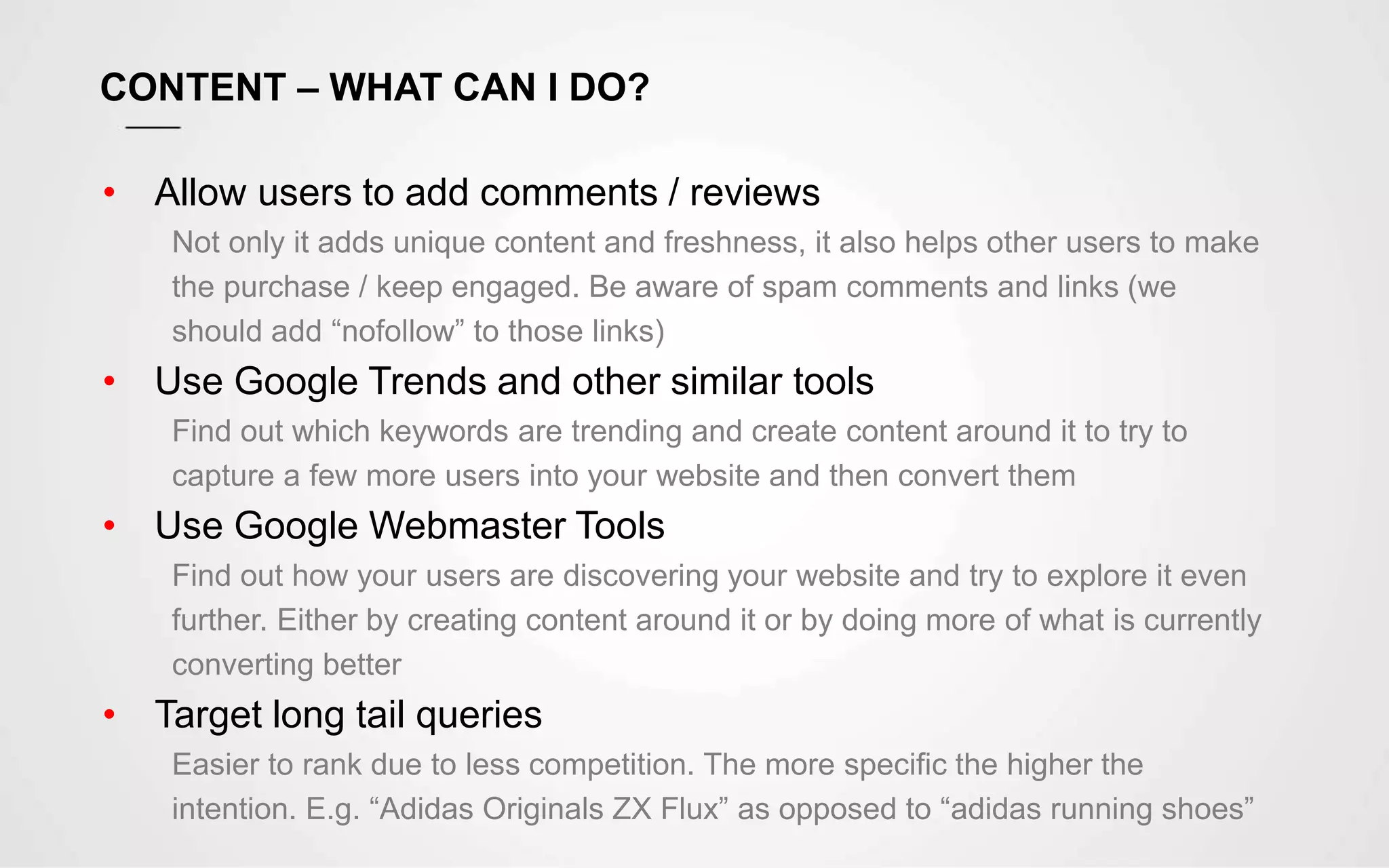 CONTENT – WHAT CAN I DO?
• Allow users to add comments / reviews
Not only it adds unique content and freshness, it also helps other users to make
the purchase / keep engaged. Be aware of spam comments and links (we
should add “nofollow” to those links)
• Use Google Trends and other similar tools
Find out which keywords are trending and create content around it to try to
capture a few more users into your website and then convert them
• Use Google Webmaster Tools
Find out how your users are discovering your website and try to explore it even
further. Either by creating content around it or by doing more of what is currently
converting better
• Target long tail queries
Easier to rank due to less competition. The more specific the higher the
intention. E.g. “Adidas Originals ZX Flux” as opposed to “adidas running shoes”
 