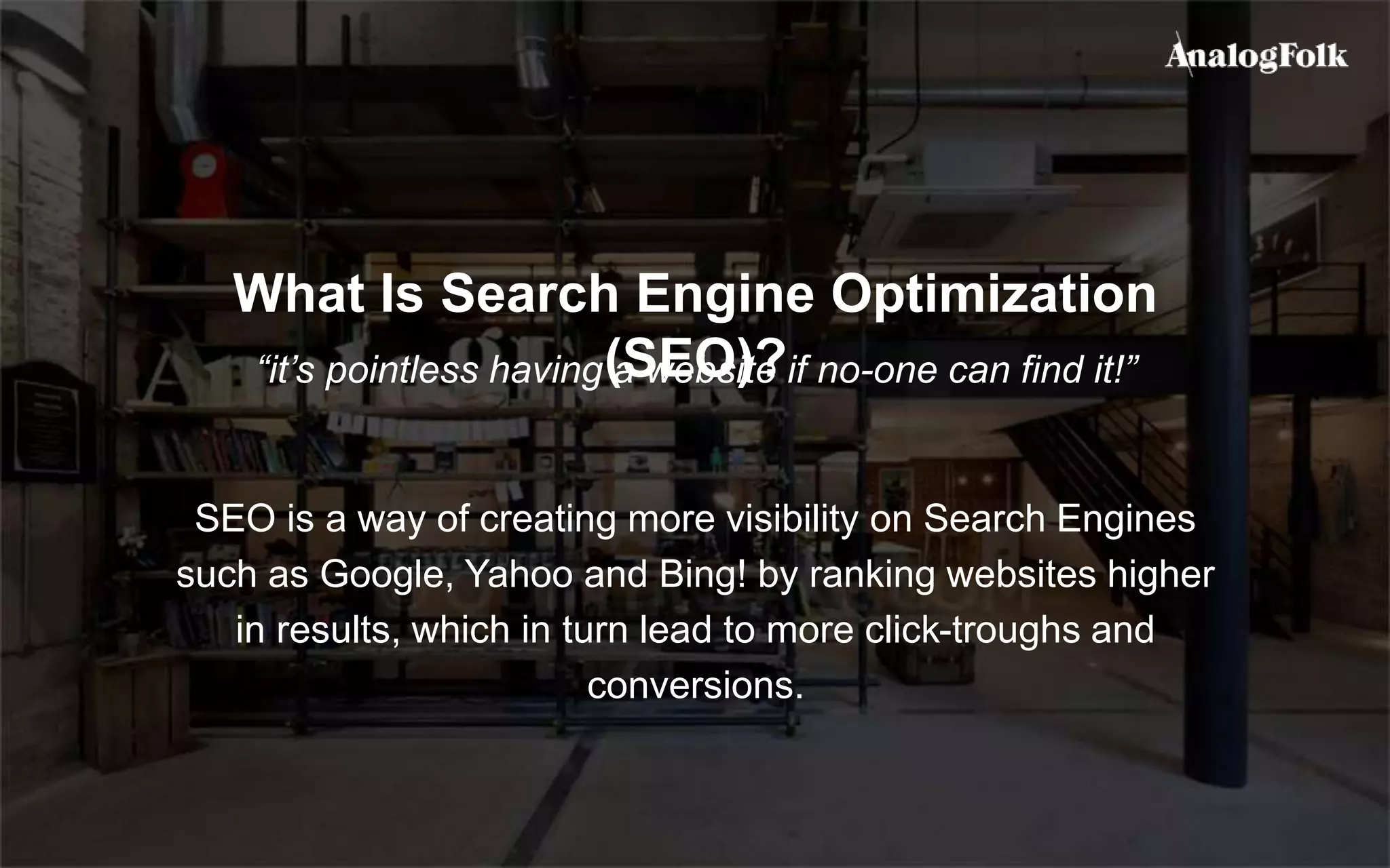 What Is Search Engine Optimization
(SEO)?“it’s pointless having a website if no-one can find it!”
SEO is a way of creating more visibility on Search Engines
such as Google, Yahoo and Bing! by ranking websites higher
in results, which in turn lead to more click-troughs and
conversions.
 