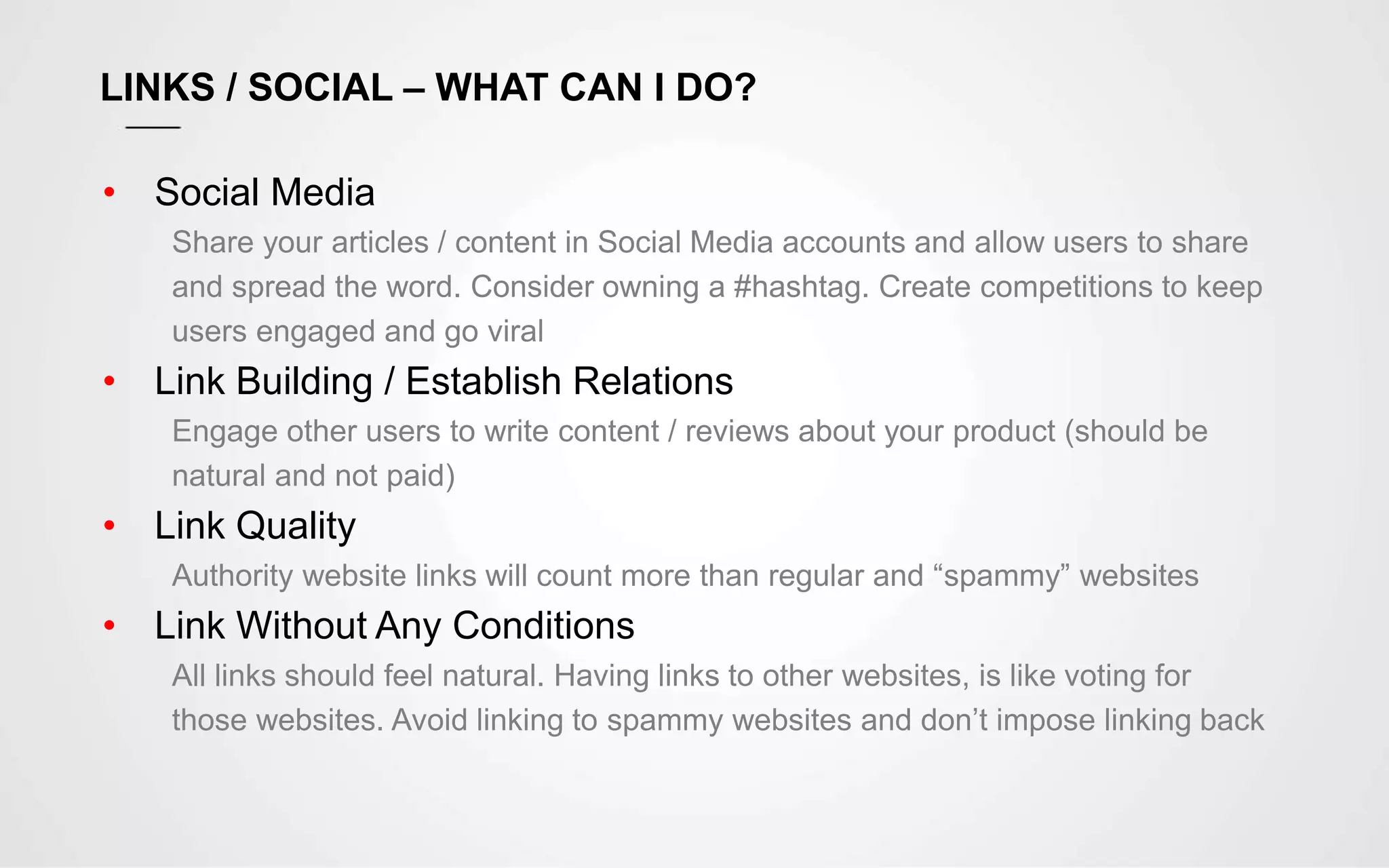 LINKS / SOCIAL – WHAT CAN I DO?
• Social Media
Share your articles / content in Social Media accounts and allow users to share
and spread the word. Consider owning a #hashtag. Create competitions to keep
users engaged and go viral
• Link Building / Establish Relations
Engage other users to write content / reviews about your product (should be
natural and not paid)
• Link Quality
Authority website links will count more than regular and “spammy” websites
• Link Without Any Conditions
All links should feel natural. Having links to other websites, is like voting for
those websites. Avoid linking to spammy websites and don’t impose linking back
 