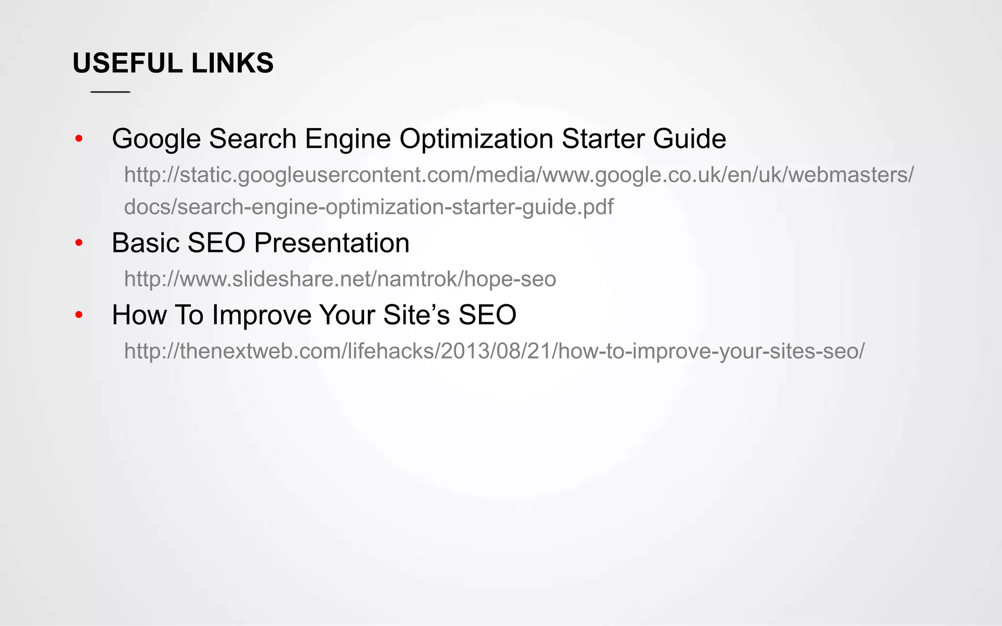 USEFUL LINKS
• Google Search Engine Optimization Starter Guide
http://static.googleusercontent.com/media/www.google.co.uk/en/uk/webmasters/
docs/search-engine-optimization-starter-guide.pdf
• Basic SEO Presentation
http://www.slideshare.net/namtrok/hope-seo
• How To Improve Your Site’s SEO
http://thenextweb.com/lifehacks/2013/08/21/how-to-improve-your-sites-seo/
 