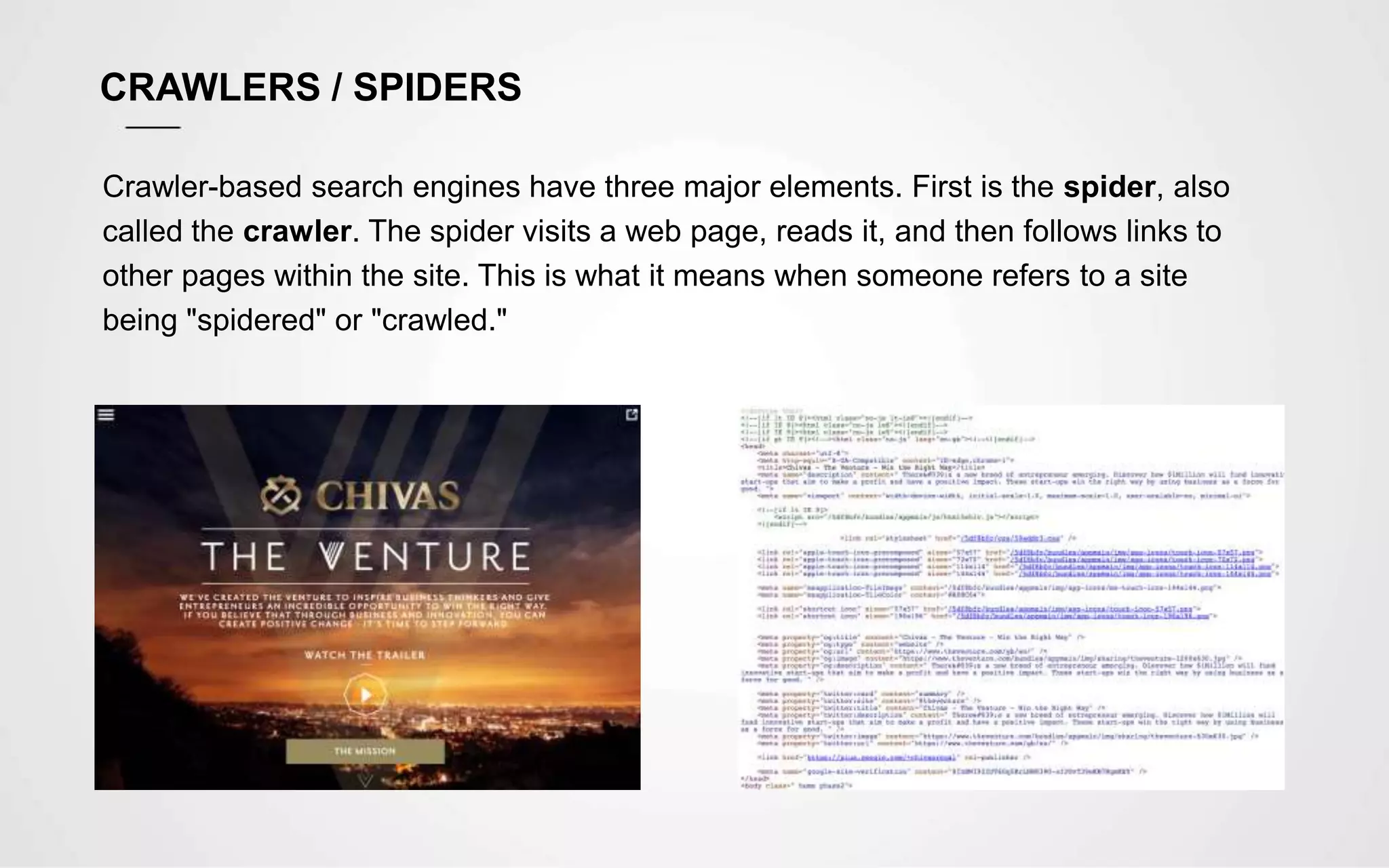 CRAWLERS / SPIDERS
Crawler-based search engines have three major elements. First is the spider, also
called the crawler. The spider visits a web page, reads it, and then follows links to
other pages within the site. This is what it means when someone refers to a site
being "spidered" or "crawled."
 