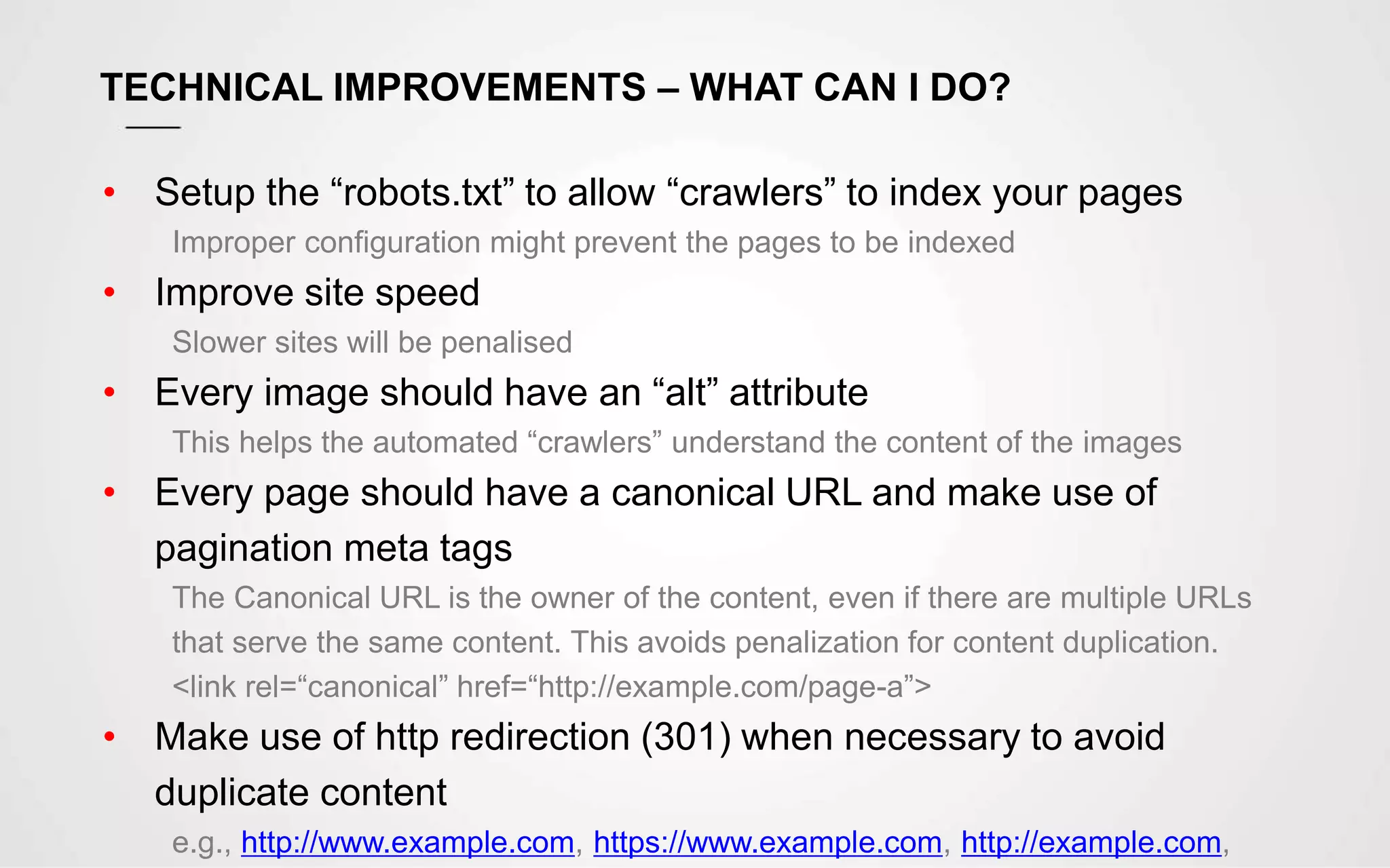 TECHNICAL IMPROVEMENTS – WHAT CAN I DO?
• Setup the “robots.txt” to allow “crawlers” to index your pages
Improper configuration might prevent the pages to be indexed
• Improve site speed
Slower sites will be penalised
• Every image should have an “alt” attribute
This helps the automated “crawlers” understand the content of the images
• Every page should have a canonical URL and make use of
pagination meta tags
The Canonical URL is the owner of the content, even if there are multiple URLs
that serve the same content. This avoids penalization for content duplication.
<link rel=“canonical” href=“http://example.com/page-a”>
• Make use of http redirection (301) when necessary to avoid
duplicate content
e.g., http://www.example.com, https://www.example.com, http://example.com,
 