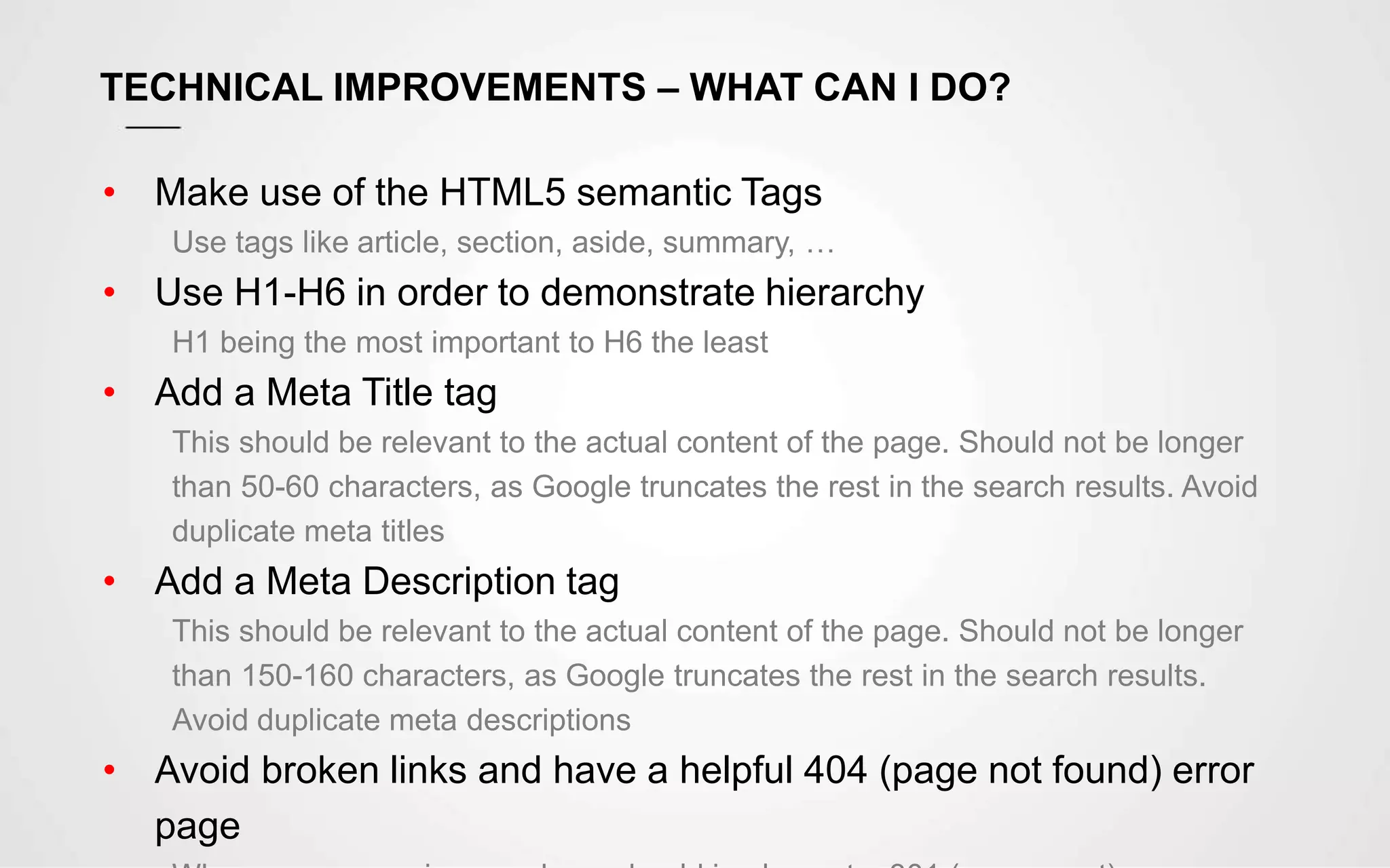 TECHNICAL IMPROVEMENTS – WHAT CAN I DO?
• Make use of the HTML5 semantic Tags
Use tags like article, section, aside, summary, …
• Use H1-H6 in order to demonstrate hierarchy
H1 being the most important to H6 the least
• Add a Meta Title tag
This should be relevant to the actual content of the page. Should not be longer
than 50-60 characters, as Google truncates the rest in the search results. Avoid
duplicate meta titles
• Add a Meta Description tag
This should be relevant to the actual content of the page. Should not be longer
than 150-160 characters, as Google truncates the rest in the search results.
Avoid duplicate meta descriptions
• Avoid broken links and have a helpful 404 (page not found) error
page
 