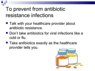 To prevent from antibiotic
resistance infections
 Talk with your healthcare provider about
antibiotic resistance.
 Don’t take antibiotics for viral infections like a
cold or flu.
 Take antibiotics exactly as the healthcare
provider tells you.
 