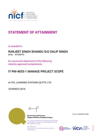 STATEMENT OF ATTAINMENT
ID No:
IT-PM-403S-1 MANAGE PROJECT SCOPE
for successful attainment of the following
industry approved competencies
S7122077Z
at ITEL LEARNING SYSTEMS (S) PTE LTD
is awarded to
18 MARCH 2016
RANJEET SINGH SHANDU S/O DALIP SINGH
SOA-IT-001
160000000143809
www.wda.gov.sg
Cert No.
The training and assessment of the abovementioned student
are accredited in accordance with the Singapore Workforce
Skills Qualification System
Singapore Workforce Development Agency
Ng Cher Pong, Chief Executive
For verification of this certificate, please visit https://e-
cert.wda.gov.sg
 