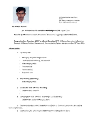 MD. ATIQUL WAZED
Join in Ocean Group as a ​Director Marketing​from 2nd August 2015.
Recently Quit from ​ekhanei.com (Moderation & Customer Support) as a ​Senior Executive.
Resignation from Accenture & GPIT as a Senior Executive ​(GPIT-CellBazaar Operations & Customer
Support. CellBazaar Solution Management, Communication System Management) on 30​th​
June 2014.
Job description:
o Top-Pick (Core)
▪ Managing daily featuring schedule
▪ Item selection, follow up, troubleshoot
▪ Data integrity check
▪ Troubleshoot
▪ Telemarketing
▪ Customer care
o Data cleaning (Secondary)
▪ Data integrity check
o Coordinator 3838 IVR Voice Recording
▪ 3838 IVR data collection
▪
o Managing daily 3838 IVR Voice Recording in Live (Secondary)
▪ 3838 IVR ZTE platform Managing (Core)
o Taken Over Cell Bazaar IVR (3838 Short Code) from M-Commerce, Internet & Broadband
Grameenphone Ltd.
o Modifications/file uploading for 3838 IVR port from ZTE platform (Core)
 