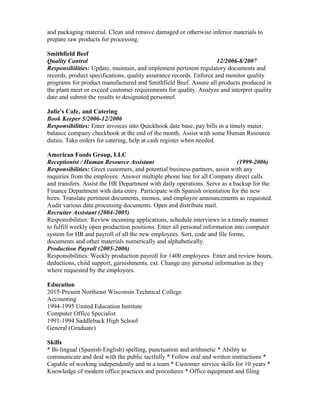 and packaging material. Clean and remove damaged or otherwise inferior materials to
prepare raw products for processing.
Smithfield Beef
Quality Control 12/2006-8/2007
Responsibilities: Update, maintain, and implement pertinent regulatory documents and
records, product specifications, quality assurance records. Enforce and monitor quality
programs for product manufactured and Smithfield Beef. Assure all products produced in
the plant meet or exceed customer requirements for quality. Analyze and interpret quality
date and submit the results to designated personnel.
Julie's Cafe‚ and Catering
Book Keeper 5/2006-12/2006
Responsibilities: Enter invoices into Quickbook date base, pay bills in a timely mater,
balance company checkbook at the end of the month. Assist with some Human Resource
duties. Take orders for catering, help at cash register when needed.
American Foods Group, LLC
Receptionist / Human Resource Assistant (1999-2006)
Responsibilities: Greet customers, and potential business partners, assist with any
inquiries from the employee. Answer multiple phone line for all Company direct calls
and transfers. Assist the HR Department with daily operations. Serve as a backup for the
Finance Department with data entry. Participate with Spanish orientation for the new
hires. Translate pertinent documents, memos, and employee announcements as requested.
Audit various data processing documents. Open and distribute mail.
Recruiter Assistant (2004-2005)
Responsibilities: Review incoming applications, schedule interviews in a timely manner
to fulfill weekly open production positions. Enter all personal information into computer
system for HR and payroll of all the new employees. Sort, code and file forms,
documents and other materials numerically and alphabetically.
Production Payroll (2005-2006)
Responsibilities: Weekly production payroll for 1400 employees. Enter and review hours,
deductions, child support, garnishments, ext. Change any personal information as they
where requested by the employees.
Education
2015-Present Northeast Wisconsin Technical College
Accounting
1994-1995 United Education Institute
Computer Office Specialist
1991-1994 Saddleback High School
General (Graduate)
Skills
* Bi-lingual (Spanish-English) spelling, punctuation and arithmetic * Ability to
communicate and deal with the public tactfully * Follow oral and written instructions *
Capable of working independently and in a team * Customer service skills for 10 years *
Knowledge of modern office practices and procedures * Office equipment and filing
 