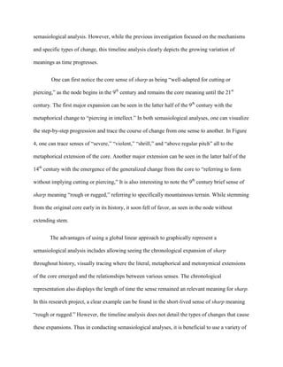 semasiological analysis. However, while the previous investigation focused on the mechanisms
and specific types of change, this timeline analysis clearly depicts the growing variation of
meanings as time progresses.
One can first notice the core sense of sharp as being “well-adapted for cutting or
piercing,” as the node begins in the 9th
century and remains the core meaning until the 21st
century. The first major expansion can be seen in the latter half of the 9th
century with the
metaphorical change to “piercing in intellect.” In both semasiological analyses, one can visualize
the step-by-step progression and trace the course of change from one sense to another. In Figure
4, one can trace senses of “severe,” “violent,” “shrill,” and “above regular pitch” all to the
metaphorical extension of the core. Another major extension can be seen in the latter half of the
14th
century with the emergence of the generalized change from the core to “referring to form
without implying cutting or piercing,” It is also interesting to note the 9th
century brief sense of
sharp meaning “rough or rugged,” referring to specifically mountainous terrain. While stemming
from the original core early in its history, it soon fell of favor, as seen in the node without
extending stem.
The advantages of using a global linear approach to graphically represent a
semasiological analysis includes allowing seeing the chronological expansion of sharp
throughout history, visually tracing where the literal, metaphorical and metonymical extensions
of the core emerged and the relationships between various senses. The chronological
representation also displays the length of time the sense remained an relevant meaning for sharp.
In this research project, a clear example can be found in the short-lived sense of sharp meaning
“rough or rugged.” However, the timeline analysis does not detail the types of changes that cause
these expansions. Thus in conducting semasiological analyses, it is beneficial to use a variety of
 