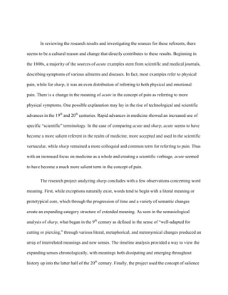 In reviewing the research results and investigating the sources for these referents, there
seems to be a cultural reason and change that directly contributes to these results. Beginning in
the 1800s, a majority of the sources of acute examples stem from scientific and medical journals,
describing symptoms of various ailments and diseases. In fact, most examples refer to physical
pain, while for sharp, it was an even distribution of referring to both physical and emotional
pain. There is a change in the meaning of acute in the concept of pain as referring to more
physical symptoms. One possible explanation may lay in the rise of technological and scientific
advances in the 19th
and 20th
centuries. Rapid advances in medicine showed an increased use of
specific “scientific” terminology. In the case of comparing acute and sharp, acute seems to have
become a more salient referent in the realm of medicine, more accepted and used in the scientific
vernacular, while sharp remained a more colloquial and common term for referring to pain. Thus
with an increased focus on medicine as a whole and creating a scientific verbiage, acute seemed
to have become a much more salient term in the concept of pain.
The research project analyzing sharp concludes with a few observations concerning word
meaning. First, while exceptions naturally exist, words tend to begin with a literal meaning or
prototypical core, which through the progression of time and a variety of semantic changes
create an expanding category structure of extended meaning. As seen in the semasiological
analysis of sharp, what began in the 9th
century as defined in the sense of “well-adapted for
cutting or piercing,” through various literal, metaphorical, and metonymical changes produced an
array of interrelated meanings and new senses. The timeline analysis provided a way to view the
expanding senses chronologically, with meanings both dissipating and emerging throughout
history up into the latter half of the 20th
century. Finally, the project used the concept of salience
 