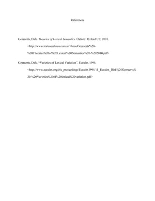 References
Geeraerts, Dirk. Theories of Lexical Semantics. Oxford: Oxford UP, 2010.
<http://www.textosenlinea.com.ar/libros/Geeraerts%20-
%20Theories%20of%20Lexical%20Semantics%20-%202010.pdf>
Geeraerts, Dirk. “Varieties of Lexical Variation”. Euralex 1994.
<http://www.euralex.org/elx_proceedings/Euralex1994/11_Euralex_Dirk%20Geeraerts%
20-%20Varieties%20of%20lexical%20variation.pdf>
 