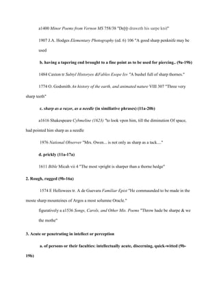 a1400 Minor Poems from Vernon MS 758/38 "Deþþ draweth his sarpe knif"
1907 J.A. Hodges Elementary Photography (ed. 6) 106 "A good sharp penknife may be
used
b. having a tapering end brought to a fine point as to be used for piercing.. (9a-19b)
1484 Caxton tr Subtyl Historyes &Fables Esope Ixv "A bushel full of sharp thornes."
1774 O. Godsmith An history of the earth, and animated nature VIII 307 "Three very
sharp teeth"
c. sharp as a razor, as a needle (in similiative phrases) (11a-20b)
a1616 Shakespeare Cybmeline (1623) "to look vpon him, till the diminution Of space,
had pointed him sharp as a needle
1976 National Observer "Mrs. Owen... is not only as sharp as a tack...."
d. prickly (11a-17a)
1611 Bible Micah vii 4 "The most vpright is sharper than a thorne hedge"
2. Rough, rugged (9b-16a)
1574 E Hellowees tr. A de Guevara Familiar Epist "He commaunded to be made in the
moste sharp mounteines of Argos a most solumne Oracle."
figuratively a a1536 Songs, Carols, and Other Mis. Poems "Throw hade be sharpe & we
the mothe"
3. Acute or penetrating in intellect or perception
a. of persons or their faculties: intellectually acute, discerning, quick-witted (9b-
19b)
 