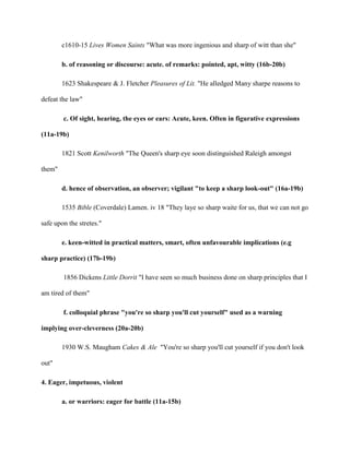 c1610-15 Lives Women Saints "What was more ingenious and sharp of witt than she"
b. of reasoning or discourse: acute. of remarks: pointed, apt, witty (16b-20b)
1623 Shakespeare & J. Fletcher Pleasures of Lit. "He alledged Many sharpe reasons to
defeat the law"
c. Of sight, hearing, the eyes or ears: Acute, keen. Often in figurative expressions
(11a-19b)
1821 Scott Kenilworth "The Queen's sharp eye soon distinguished Raleigh amongst
them"
d. hence of observation, an observer; vigilant "to keep a sharp look-out" (16a-19b)
1535 Bible (Coverdale) Lamen. iv 18 "They laye so sharp waite for us, that we can not go
safe upon the stretes."
e. keen-witted in practical matters, smart, often unfavourable implications (e.g
sharp practice) (17b-19b)
1856 Dickens Little Dorrit "I have seen so much business done on sharp principles that I
am tired of them"
f. colloquial phrase "you're so sharp you'll cut yourself" used as a warning
implying over-cleverness (20a-20b)
1930 W.S. Maugham Cakes & Ale "You're so sharp you'll cut yourself if you don't look
out"
4. Eager, impetuous, violent
a. or warriors: eager for battle (11a-15b)
 