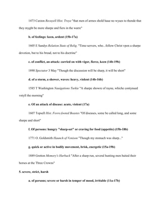 1473 Caxton Recuyell Hist. Troye "that men of armes shold haue no wyues to thende that
they myght be more sharpe and fiers in the warre"
b. of feelings: keen, ardent (15b-17a)
1605 E Sandys Relation State of Relig. "Time-servers, who...follow Christ vpon a sharpe
devotion, but to his bread, not to his doctrine"
c. of conflict, an attack: carried on with vigor, fierce, keen (14b-19b)
1890 Spectator 3 May "Though the discussion will be sharp, it will be short"
d. of a storm, a shower, waves: heavy, violent (14b-16b)
1585 T Washington Nauigations Turkie "A sharpe showre of rayne, whiche contynued
vntyll the morning"
e. Of an attack of disease: acute, violent (17a)
1607 Topsell Hist. Fovre-footed Beastes "Of diseases, some be called long, and some
sharpe and short"
f. Of persons: hungry "sharp-set" or craving for food (appetite) (15b-18b)
1771 O. Goldsmith Haunch of Venison "Though my stomach was sharp..."
g. quick or active in bodily movement, brisk, energetic (15a-19b)
1889 Gretton Memory's Harback "After a sharp run, several hunting men baited their
horses at the Three Crowns"
5. severe, strict, harsh
a. of persons; severe or harsh in temper of mood, irritable (11a-17b)
 