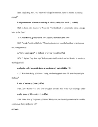 1550 Vergil Eng. Hist. "He was werie sharpe in manners, sterne in nature, exceading
crewell"
b. of persons and utterances: cutting in rebuke, invective, harsh (13a-19b)
1620 N. Brent Hist. Councel of Trent viii "The Cardinall of Loraine also wrote a sharpe
letter to the Pope"
c. of punishment, persecution, laws. severe, merciless (14a-19b)
1663 Patrick Parable of Pilgrim "This sluggish temper must be banished by a rigorous
and sharp penance"
d. "to be sharp upon" to be hard or severe ypon (16a-19a)
1678 T. Rymer Trag. Last Age "Polynices seems ill treated, and his Brother is much too
sharp upon him"
e. of pain, suffering, grief: keen, acute, intensely painful (11a-19b)
1722 Wollaston Relig. of Nature "Sharp, lancinating pains were felt most frequently in
the knee"
f. said of a scourge (smart) (15a)
1450 Mirk's Festial "tTo ȝeue hym dyscyplyn apon his bare backe wyth a scharpe ȝerde"
g. of a mode of life: austere (14a-17a)
1588 Parke Hist. of Kingdome of China "They were certaine religious men who lived in
common, a sharpe and asper life"
6. Food...
 