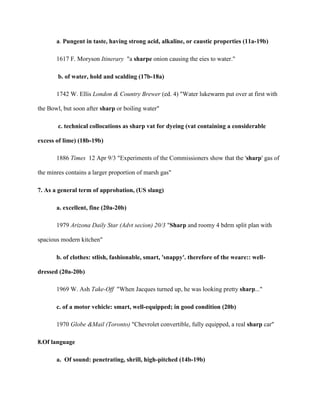 a. Pungent in taste, having strong acid, alkaline, or caustic properties (11a-19b)
1617 F. Moryson Itinerary "a sharpe onion causing the eies to water."
b. of water, hold and scalding (17b-18a)
1742 W. Ellis London & Country Brewer (ed. 4) "Water lukewarm put over at first with
the Bowl, but soon after sharp or boiling water"
c. technical collocations as sharp vat for dyeing (vat containing a considerable
excess of lime) (18b-19b)
1886 Times 12 Apr 9/3 "Experiments of the Commissioners show that the 'sharp' gas of
the minres contains a larger proportion of marsh gas"
7. As a general term of approbation, (US slang)
a. excellent, fine (20a-20b)
1979 Arizona Daily Star (Advt secion) 20/3 "Sharp and roomy 4 bdrm split plan with
spacious modern kitchen"
b. of clothes: stlish, fashionable, smart, 'snappy'. therefore of the weare:: well-
dressed (20a-20b)
1969 W. Ash Take-Off "When Jacques turned up, he was looking pretty sharp..."
c. of a motor vehicle: smart, well-equipped; in good condition (20b)
1970 Globe &Mail (Toronto) "Chevrolet convertible, fully equipped, a real sharp car"
8.Of language
a. Of sound: penetrating, shrill, high-pitched (14b-19b)
 