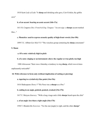 1810 Scott Lady of Lake "A sharp and shrieking echo gave, Coir-Uriskin, thy goblin
cave"
b. of an accent: bearing an acute accent (16b-17a)
1611 R. Cotgrave Dict. French & Eng. Tongues "Accent aigu a sharpe accent marked
thus..."
c. Phonetics: used to express acoustic quality of high-front vowels (16a-19b)
1899 T.C. Allbutt Syst Med V11 "The voiceless group containing the sharp consonants"
9. Music
a. Of a note: relatively high in pitch
b. of a note: singing or an instrument: above the regular or true pitch; too high
1880 Athenaeum "there was a Saturday a tendency to sing sharp, which was at times
unpleasantly noticeable"
10. With reference to form only (without implication of cutting or piercing)
a. tapering to a (relatively) fine point (14a-19a)
1616 Shakespeare Henry V "His Nose was a sharpe as a Pen."
b. ending in an angle, pointed, peaked, crooked (15a-17b)
1617 F. Moryon Itinerary "With a long visage and a little sharpe beard upon the chin"
c. of an angle: less than a right angle (16a-17b)
1594 T. Blundeville Exercises "For the one [angle] is right, and the other sharpe"
 
