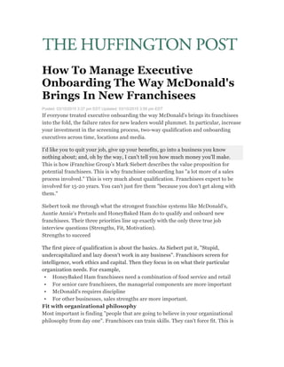  
	
  
How To Manage Executive
Onboarding The Way McDonald's
Brings In New Franchisees
Posted: 03/10/2015 3:37 pm EDT Updated: 03/10/2015 3:59 pm EDT
If everyone treated executive onboarding the way McDonald's brings its franchisees
into the fold, the failure rates for new leaders would plummet. In particular, increase
your investment in the screening process, two-way qualification and onboarding
executives across time, locations and media.
I'd like you to quit your job, give up your benefits, go into a business you know
nothing about; and, oh by the way, I can't tell you how much money you'll make.
This is how iFranchise Group's Mark Siebert describes the value proposition for
potential franchisees. This is why franchisee onboarding has "a lot more of a sales
process involved." This is very much about qualification. Franchisees expect to be
involved for 15-20 years. You can't just fire them "because you don't get along with
them."
Siebert took me through what the strongest franchise systems like McDonald's,
Auntie Annie's Pretzels and HoneyBaked Ham do to qualify and onboard new
franchisees. Their three priorities line up exactly with the only three true job
interview questions (Strengths, Fit, Motivation).
Strengths to succeed
The first piece of qualification is about the basics. As Siebert put it, "Stupid,
undercapitalized and lazy doesn't work in any business". Franchisors screen for
intelligence, work ethics and capital. Then they focus in on what their particular
organization needs. For example,
• HoneyBaked Ham franchisees need a combination of food service and retail
• For senior care franchisees, the managerial components are more important
• McDonald's requires discipline
• For other businesses, sales strengths are more important.
Fit with organizational philosophy
Most important is finding "people that are going to believe in your organizational
philosophy from day one". Franchisors can train skills. They can't force fit. This is
 