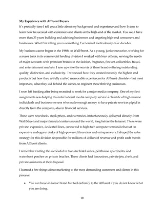 10
My Experience with Affluent Buyers
It’s probably time I tell you a little about my background and experience and how I came to
learn how to succeed with customers and clients at the high-end of the market. You see, I have
more than 35 years building and advising businesses and targeting high-end consumers and
businesses. What I’m telling you is something I’ve learned meticulously over decades.
My business career began in the 1980s on Wall Street. As a young, junior executive, working for
a major bank in its commercial lending division I worked with loan officers, serving the needs
of major accounts with premium brands in the fashion, fragrance, fine art, collectibles, travel,
and entertainment markets. I saw up-close the secrets of these brands offering outstanding
quality, distinction, and exclusivity. I witnessed how they created not only the highest end
products but how they artfully crafted memorable experiences for Affluent clientele – but most
important, what they did behind the scenes, to engineer these thriving businesses.
I soon left banking after being recruited to work for a major media company. One of my first
assignments was helping this international media company service a clientele of high-income
individuals and business owners who made enough money to have private services piped in
directly from the company, also in financial services.
These were newsfeeds, stock prices, and currencies, instantaneously delivered directly from
Wall Street and major financial centers around the world, long before the Internet. These were
private, expensive, dedicated lines, connected to high-tech computer terminals that sat on
expensive mahogany desks of high-powered financiers and entrepreneurs. I shaped the sales
strategy for this division responsible for millions of dollars of revenue and profit each month
from Affluent clients.
I remember visiting the successful in five-star hotel suites, penthouse apartments, and
waterfront perches on private beaches. These clients had limousines, private jets, chefs, and
private assistants at their disposal.
I learned a few things about marketing to the most demanding customers and clients in this
process:
 You can have an iconic brand but feel ordinary to the Affluent if you do not know what
you are doing.
 
