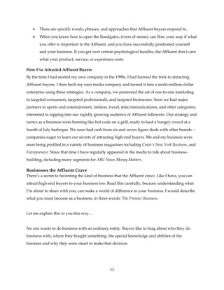 11
 There are specific words, phrases, and approaches that Affluent buyers respond to.
 When you know how to open the floodgates, rivers of money can flow your way if what
you offer is important to the Affluent, and you have successfully positioned yourself
and your business. If you get over certain psychological hurdles, the Affluent don’t care
what your product, service, or experience costs.
How I’ve Attracted Affluent Buyers
By the time I had started my own company in the 1990s, I had learned the trick to attracting
Affluent buyers. I then built my own media company and turned it into a multi-million-dollar
enterprise using these strategies. As a company, we pioneered the art of one-to-one marketing
to targeted consumers, targeted professionals, and targeted businesses. Soon we had major
partners in sports and entertainment, fashion, travel, telecommunications, and other categories,
interested in tapping into our rapidly growing audience of Affluent followers. Our strategy and
tactics as a business were burning like hot coals on a grill, ready to feed a hungry crowd at a
fourth of July barbeque. We soon had cash from six and seven figure deals with other brands --
companies eager to learn our secrets of attracting high-end buyers. Me and my business were
soon being profiled in a variety of business magazines including Crain’s New York Business, and
Entrepreneur. Since that time I have regularly appeared in the media to talk about business-
building, including many segments for ABC News Money Matters.
Businesses the Affluent Crave
There’s a secret to becoming the kind of business that the Affluent crave. Like I have, you can
attract high-end buyers to your business too. Read this carefully, because understanding what
I’m about to share with you, can make a world of difference to your business. I would describe
what you must become as a business, in three words: The Premier Business.
Let me explain this to you this way…
No one wants to do business with an ordinary entity. Buyers like to brag about who they do
business with, where they bought something, the special knowledge and abilities of the
business and why they were smart to make that decision.
 