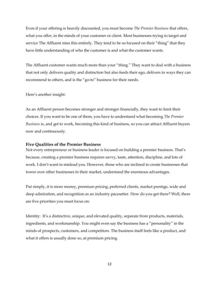 12
Even if your offering is heavily discounted, you must become The Premier Business that offers,
what you offer, in the minds of your customer or client. Most businesses trying to target and
service The Affluent miss this entirely. They tend to be so focused on their “thing” that they
have little understanding of who the customer is and what the customer wants.
The Affluent customer wants much more than your “thing.” They want to deal with a business
that not only delivers quality and distinction but also feeds their ego, delivers in ways they can
recommend to others, and is the “go-to” business for their needs.
Here’s another insight:
As an Affluent person becomes stronger and stronger financially, they want to limit their
choices. If you want to be one of them, you have to understand what becoming The Premier
Business is, and get to work, becoming this kind of business, so you can attract Affluent buyers
now and continuously.
Five Qualities of the Premier Business
Not every entrepreneur or business leader is focused on building a premier business. That’s
because, creating a premier business requires savvy, taste, attention, discipline, and lots of
work. I don’t want to mislead you. However, those who are inclined to create businesses that
tower over other businesses in their market, understand the enormous advantages.
Put simply, it is more money, premium pricing, preferred clients, market prestige, wide and
deep admiration, and recognition as an industry pacesetter. How do you get there? Well, there
are five priorities you must focus on:
Identity: It’s a distinctive, unique, and elevated quality, separate from products, materials,
ingredients, and workmanship. You might even say the business has a “personality” in the
minds of prospects, customers, and competitors. The business itself feels like a product, and
what it offers is usually done so, at premium pricing.
 