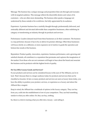 13
Message: The business has a unique message and proposition that cuts through and resonates
with its targeted audience. This message reflects the discernible desires and values of its
customers – who are often more demanding. The business often speaks a language not
understood by those outside of its worldview, but fully appreciated by its audience.
Experience: A premier business has a carefully thought through, professionally delivered, and
noticeably different and elevated deliverable than competitive businesses, often redefining its
category or transforming an industry through its products and services.
Performance: Leaders demand much from these businesses as do their customers. The business
is a top performer, because it has to be, to deliver its premier offerings. Often these businesses
will focus strictly on a different, or more expansive set of metrics to guide the operation and
bottom-line results of the business.
Reputation: Product quality, innovation, experience, business performance, and a growing and
satisfied clientele, all contribute to a reputation that permeates and captures the imagination of
the market. Even those who are not customers will begin to hear about the brand and associate
the business and its products with the highest levels of quality.
Do You Offer Luxury Goods and Services?
If your products and services can be considered luxury in the eyes of The Affluent, you’re in
luck. That’s because there is a larger audience today for products and services that can be
classified as luxuries. In fact, so many products and services are seen as luxury items today, you
have the ability to position your product, services, or experience as a luxury and attract the
Affluent like a magnet.
Keep in mind, the Affluent has a multitude of options in the luxury category. They can buy
from you, walk into the establishment of one of your competitors. They can find something
similar to what you offer online. Or, they can buy, nothing.
So, there is a trick to turning what you offer into a luxury – and selling it.
 