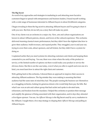 14
The Big Secret
As word of my approaches and strategies in marketing to and attracting more lucrative
customers began to spread with entrepreneurs and business leaders, I found myself working
with a wide range of businesses interested in Affluent buyers in about 24 different categories.
I began revealing to them the big secret to attracting Affluent buyers and I’m going to share it
with you now. But first, let me tell you a story that will make my point.
One of my clients was an orchestra in a major city. Now, arts and culture organizations are
known to attract Affluent patrons, donors, and lovers of the cultural experience. This orchestra
delivered stunning classical music performances, but they didn’t have the slightest idea how to
grow their audience, build revenues, and expand profits. They struggled, year in and year out,
trying to cover their costs, attract sponsors, and sell tickets, but they didn’t have a system for
doing so.
I explained earlier that you need systems for attracting customers and clients and keeping them
connected to you and buying. You see, there was a time where the rarity of the product or
service, or the limited number of options out there would make your product or service the
obvious choice. But this is not the case today, even if what you offer is superb and even one of a
kind, you must learn how to attract the right client and customer.
Well, getting back to this orchestra, I showed them an approach to improve their success in
attracting Affluent audiences. The big mistake they were making is assuming that their
audience had the same state of mind they had. The people running the business saw themselves
as a struggling orchestra, looking for generous donors who would help them pay the bills. But
what I saw was an arts and culture group that had cachet and spoke to elevated taste,
refinement, and freedom from the mundane. I helped this orchestra re-position their message
and amplify the glamour of being associated with their organization, and in days they attracted
a five-figure sponsor. You see, An Affluent Message is the Big Secret used by savvy marketers to
the Affluent. I taught them a five-step strategy to shaping their Affluent Message and pulling in
Affluent buyers.
 