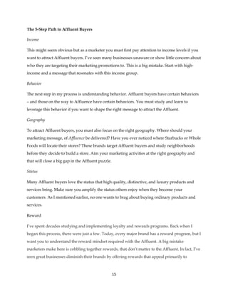 15
The 5-Step Path to Affluent Buyers
Income
This might seem obvious but as a marketer you must first pay attention to income levels if you
want to attract Affluent buyers. I’ve seen many businesses unaware or show little concern about
who they are targeting their marketing promotions to. This is a big mistake. Start with high-
income and a message that resonates with this income group.
Behavior
The next step in my process is understanding behavior. Affluent buyers have certain behaviors
– and those on the way to Affluence have certain behaviors. You must study and learn to
leverage this behavior if you want to shape the right message to attract the Affluent.
Geography
To attract Affluent buyers, you must also focus on the right geography. Where should your
marketing message, of Affluence be delivered? Have you ever noticed where Starbucks or Whole
Foods will locate their stores? These brands target Affluent buyers and study neighborhoods
before they decide to build a store. Aim your marketing activities at the right geography and
that will close a big gap in the Affluent puzzle.
Status
Many Affluent buyers love the status that high quality, distinctive, and luxury products and
services bring. Make sure you amplify the status others enjoy when they become your
customers. As I mentioned earlier, no one wants to brag about buying ordinary products and
services.
Reward
I’ve spent decades studying and implementing loyalty and rewards programs. Back when I
began this process, there were just a few. Today, every major brand has a reward program, but I
want you to understand the reward mindset required with the Affluent. A big mistake
marketers make here is cobbling together rewards, that don’t matter to the Affluent. In fact, I’ve
seen great businesses diminish their brands by offering rewards that appeal primarily to
 