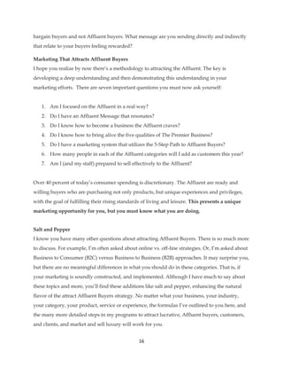 16
bargain buyers and not Affluent buyers. What message are you sending directly and indirectly
that relate to your buyers feeling rewarded?
Marketing That Attracts Affluent Buyers
I hope you realize by now there’s a methodology to attracting the Affluent. The key is
developing a deep understanding and then demonstrating this understanding in your
marketing efforts. There are seven important questions you must now ask yourself:
1. Am I focused on the Affluent in a real way?
2. Do I have an Affluent Message that resonates?
3. Do I know how to become a business the Affluent craves?
4. Do I know how to bring alive the five qualities of The Premier Business?
5. Do I have a marketing system that utilizes the 5-Step Path to Affluent Buyers?
6. How many people in each of the Affluent categories will I add as customers this year?
7. Am I (and my staff) prepared to sell effectively to the Affluent?
Over 40 percent of today’s consumer spending is discretionary. The Affluent are ready and
willing buyers who are purchasing not only products, but unique experiences and privileges,
with the goal of fulfilling their rising standards of living and leisure. This presents a unique
marketing opportunity for you, but you must know what you are doing.
Salt and Pepper
I know you have many other questions about attracting Affluent Buyers. There is so much more
to discuss. For example, I’m often asked about online vs. off-line strategies. Or, I’m asked about
Business to Consumer (B2C) versus Business to Business (B2B) approaches. It may surprise you,
but there are no meaningful differences in what you should do in these categories. That is, if
your marketing is soundly constructed, and implemented. Although I have much to say about
these topics and more, you’ll find these additions like salt and pepper, enhancing the natural
flavor of the attract Affluent Buyers strategy. No matter what your business, your industry,
your category, your product, service or experience, the formulas I’ve outlined to you here, and
the many more detailed steps in my programs to attract lucrative, Affluent buyers, customers,
and clients, and market and sell luxury will work for you.
 