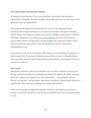 17
Your Affluent Buyer Transformation Strategy
So where do you go from here? How do you transform your business from one that is
haphazardly, occasionally, almost accidentally finding Affluent buyers to one that does so with
greater precision and predictability?
If you requested this guide, directly from me, you are now on my mailing list and I’ll
periodically share details about how you can improve your results on the path to attracting
Affluent Buyers. If this guide was passed on to you, by a colleague or friend, join my Flourish!
Newsletter mailing list at my website: www.andretaylor.com. Let me know you want my
Luxury edition and I’ll send along more valuable insights in the weeks and months to come.
You can also feel free to drop me an email with questions or comments. Write me at
info@andretaylor.com.
If your business is like most, you’ll need to make changes to your marketing. The good news is
that I’ve gained lots of experience in helping businesses like yours and I’ve thought through
what you need to effectively attract Affluent Buyers and transform your marketing. I’ll share as
much as I can with you.
Your Success
High quality, distinctive, and luxury brands like yours can achieve dramatic revenue growth
through a focused commitment on marketing and selling to the Affluent. But before marketing
effectively to this group, companies must truly understand it — and not just the statistics,
theories, and concepts -- but the mindset, motivations, and habits of Affluent buyers and how to
speak to them. There are tricks to marketing and selling to the Affluent.
When you put the right strategies and techniques in place in your business, luxury buyers
become so attracted to you that you won’t be able to keep them away. This is my greatest desire
for you.
 