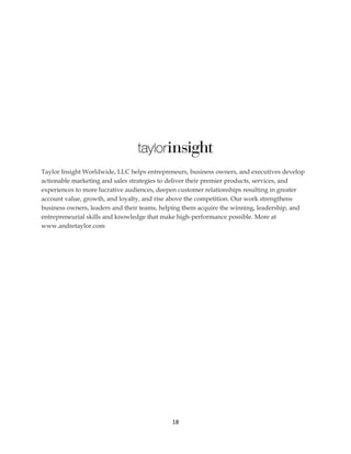18
Taylor Insight Worldwide, LLC helps entrepreneurs, business owners, and executives develop
actionable marketing and sales strategies to deliver their premier products, services, and
experiences to more lucrative audiences, deepen customer relationships resulting in greater
account value, growth, and loyalty, and rise above the competition. Our work strengthens
business owners, leaders and their teams, helping them acquire the winning, leadership, and
entrepreneurial skills and knowledge that make high-performance possible. More at
www.andretaylor.com
 