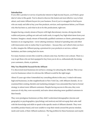 5
Introduction
If you offer a product or service of particular interest to high-income buyers, you’ll find a great
deal of value in this guide. You’re about to discover the fastest and most effective way to find,
attract, and retain Affluent buyers for your business. Even if you’ve struggled to find buyers
who are ready and able to buy your fine products, services, and experiences before, you’ll learn
why this has been so, and what to do to fix this predicament, right now.
Imagine having a steady stream of buyers with high discretionary income, diving into their
wallets and purses, pulling out cash and credit cards, to eagerly buy high-ticket items from your
business. Imagine a steady stream of financially qualified customers or clients, patronizing your
business on an ongoing basis – never uttering resistance. Instead of spending time and effort
with timewasters only to realize they’re just lookers -- because they can’t afford what you have
to offer, imagine the Affluent paying a premium for your products or services, without
hesitation, and then coming back for more.
For many business owners this would be a dream come true, but this is not a dream. There is a
way to get those who are best equipped to buy from you to do so, enthusiastically becoming
your customers, clients, or patients.
Why You Should Be Focused On the Affluent
I’ve discovered most businesses do not have a strategy for attracting the Affluent. This is true
even for businesses where it is obvious the Affluent would be the right target.
About 15 years ago when I intensified my consulting efforts in this area, I visited with many
high-end businesses, in elite neighborhoods in New York City, with Affluent clientele. As we
examined their existing clientele and marketing strategies I was astounded they had no formal
strategy to attract more Affluent customers. Despite having success in this area, they were
unaware of why they were successful, and naïve about attracting more qualified customers to
their brands.
They were prestigious businesses yet they didn’t understand demographics (income and
geography) or psychographics, (psychology and motives) and did not equip their sales staff
with the knowledge and skills to speak to the specific needs of Affluent clientele. They were
incredibly product based, and were unable to wrap their minds around the precise mindset,
needs and wants, of their Affluent audiences. The big problem for these businesses and maybe
 