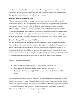 6
your business is that the Affluent are presented with new opportunities every day to spend
their money. If you do not understand why and how this money is spent and cannot activate
this spending in your direction, you will suffer as a business.
You Have What Affluent Buyers Want
Affluent buyers are searching for great products, services, and experiences, like yours. They
want variety, creativity, and quality that will provide them with an opportunity to spend their
high-incomes and tap into their ample wealth and credit resources. Spending makes the
Affluent feel good, whether it’s dining at a fine restaurant, loading up on expensive watches
from an exquisite jeweler, leaving with fine garments from an elegant boutique, booking exotic
travel to a distant land, or indulging in the luxurious attention they crave at a weekend spa.
Make no mistake about it, Affluent buyers are not afraid to buy. In fact, they’re looking to buy.
There Are Plenty of Affluent Buyers Out There
Not only do Affluent buyers want to splurge at businesses like yours, but there are plenty of
them out there with this impulse. Did you know that right now, in the United States, there are
almost 10 million millionaires? Did you know the number of millionaires has reached an all-
time high in the United States? Did you know the rebound in the stock market and real estate
market has erased the losses that occurred during the Great Recession? Did you know the ranks
of millionaires are exploding, now growing at the fastest rate of any income category?
Here are a few more startling facts:
 In the United States, approximately 7% of households are millionaires.
 Households with $25 million or more are at a new high of 132,000.
 The number of families earning $100,000 or more continues to climb. It’s now 38.6
million.
If you haven’t realized it yet, the odds are in your favor to attract high-income buyers and their
families. What would the impact be on your business if you could attract just a handful of these
millionaires to your business in the coming year? What kind of difference do you think that turn
of events would make to your business? I think you’d agree this would make an incredible
difference to your business – and perhaps, change your life.
 