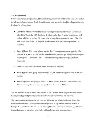 7
The Affluent Scale
Before we continue along that line, I have something else I want to share with you. Let’s look at
the phrase, Affluent, in more detail. I want to make sure you understand the whopping income
levels we’re talking about:
 Uber Rich: At the top end of the scale, we simply call these individuals and families
Uber Rich. This is the 0.1% that leave all others in the dust. Average earnings are $6.4
million which is more than 200 times what average households earn. Most of the Uber
Rich live in New York, Los Angeles, San Francisco, Chicago, Washington, D.C., or
Houston.
 Super Affluent: This group is known as the Top 1% or upper class and typically falls
between $250,000 in income and $525,000. However, the average household earnings in
this range are $1.2 million. That’s 41 times the earnings of the average American
household.
 Affluent: This group has income levels that begin at $100,000.
 Mass-Affluent: This group begins at about $75,000 and reaches just under $100,000 in
income.
 Almost Affluent: This group is below $75,000 in income, but don’t let that scare you.
They are among the most carefree spenders on the scale of Affluence.
You see there are many different ways to look at the Affluent. Attracting the Affluent means
having a strategy and plan in your business for multiple income levels that are rising.
The good news is there is steady and growing Affluence not only in the United States, but
throughout the world. I’ve taught business people how to tap into the Affluent market in
Europe, Asia, and the Caribbean. Understanding Affluence Levels will make a huge difference
in your business, as marketers from high-end brands have told me many times.
 